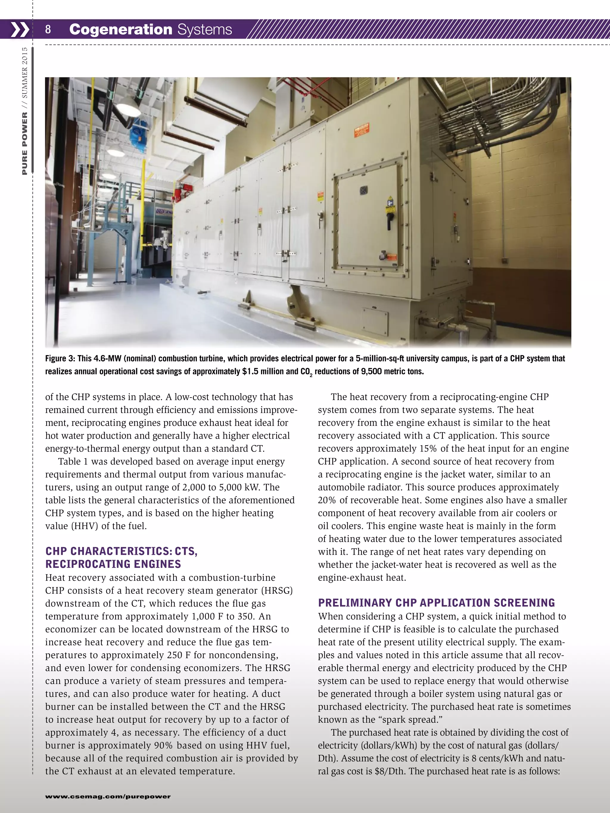 www.csemag.com/purepower
of the CHP systems in place. A low-cost technology that has
remained current through efficiency and emissions improve-
ment, reciprocating engines produce exhaust heat ideal for
hot water production and generally have a higher electrical
energy-to-thermal energy output than a standard CT.
Table 1 was developed based on average input energy
requirements and thermal output from various manufac-
turers, using an output range of 2,000 to 5,000 kW. The
table lists the general characteristics of the aforementioned
CHP system types, and is based on the higher heating
value (HHV) of the fuel.
CHP CHARACTERISTICS: CTS,
RECIPROCATING ENGINES
Heat recovery associated with a combustion-turbine
CHP consists of a heat recovery steam generator (HRSG)
downstream of the CT, which reduces the flue gas
temperature from approximately 1,000 F to 350. An
economizer can be located downstream of the HRSG to
increase heat recovery and reduce the flue gas tem-
peratures to approximately 250 F for noncondensing,
and even lower for condensing economizers. The HRSG
can produce a variety of steam pressures and tempera-
tures, and can also produce water for heating. A duct
burner can be installed between the CT and the HRSG
to increase heat output for recovery by up to a factor of
approximately 4, as necessary. The efficiency of a duct
burner is approximately 90% based on using HHV fuel,
because all of the required combustion air is provided by
the CT exhaust at an elevated temperature.
The heat recovery from a reciprocating-engine CHP
system comes from two separate systems. The heat
recovery from the engine exhaust is similar to the heat
recovery associated with a CT application. This source
recovers approximately 15% of the heat input for an engine
CHP application. A second source of heat recovery from
a reciprocating engine is the jacket water, similar to an
automobile radiator. This source produces approximately
20% of recoverable heat. Some engines also have a smaller
component of heat recovery available from air coolers or
oil coolers. This engine waste heat is mainly in the form
of heating water due to the lower temperatures associated
with it. The range of net heat rates vary depending on
whether the jacket-water heat is recovered as well as the
engine-exhaust heat.
PRELIMINARY CHP APPLICATION SCREENING
When considering a CHP system, a quick initial method to
determine if CHP is feasible is to calculate the purchased
heat rate of the present utility electrical supply. The exam-
ples and values noted in this article assume that all recov-
erable thermal energy and electricity produced by the CHP
system can be used to replace energy that would otherwise
be generated through a boiler system using natural gas or
purchased electricity. The purchased heat rate is sometimes
known as the “spark spread.”
The purchased heat rate is obtained by dividing the cost of
electricity (dollars/kWh) by the cost of natural gas (dollars/
Dth). Assume the cost of electricity is 8 cents/kWh and natu-
ral gas cost is $8/Dth. The purchased heat rate is as follows:
❯❯ 8
PUREPOWER//SUMMER2015
Figure 3: This 4.6-MW (nominal) combustion turbine, which provides electrical power for a 5-million-sq-ft university campus, is part of a CHP system that
realizes annual operational cost savings of approximately $1.5 million and CO2
reductions of 9,500 metric tons.
Cogeneration Systems
 
