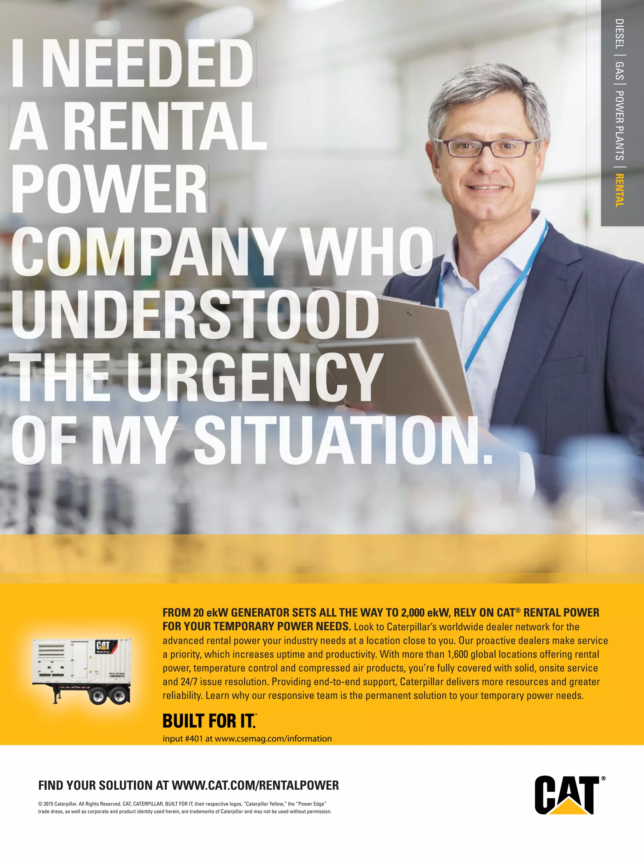 DIESEL|GAS|POWERPLANTS|RENTAL
© 2015 Caterpillar. All Rights Reserved. CAT, CATERPILLAR, BUILT FOR IT, their respective logos, “Caterpillar Yellow,” the “Power Edge”
trade dress, as well as corporate and product identity used herein, are trademarks of Caterpillar and may not be used without permission.
FIND YOUR SOLUTION AT WWW.CAT.COM/RENTALPOWER
FROM 20 ekW GENERATOR SETS ALL THE WAY TO 2,000 ekW, RELY ON CAT®
RENTAL POWER
FOR YOUR TEMPORARY POWER NEEDS. Look to Caterpillar’s worldwide dealer network for the
advanced rental power your industry needs at a location close to you. Our proactive dealers make service
a priority, which increases uptime and productivity. With more than 1,600 global locations offering rental
power, temperature control and compressed air products, you’re fully covered with solid, onsite service
and 24/7 issue resolution. Providing end-to-end support, Caterpillar delivers more resources and greater
reliability. Learn why our responsive team is the permanent solution to your temporary power needs.
input #401 at www.csemag.com/information
 