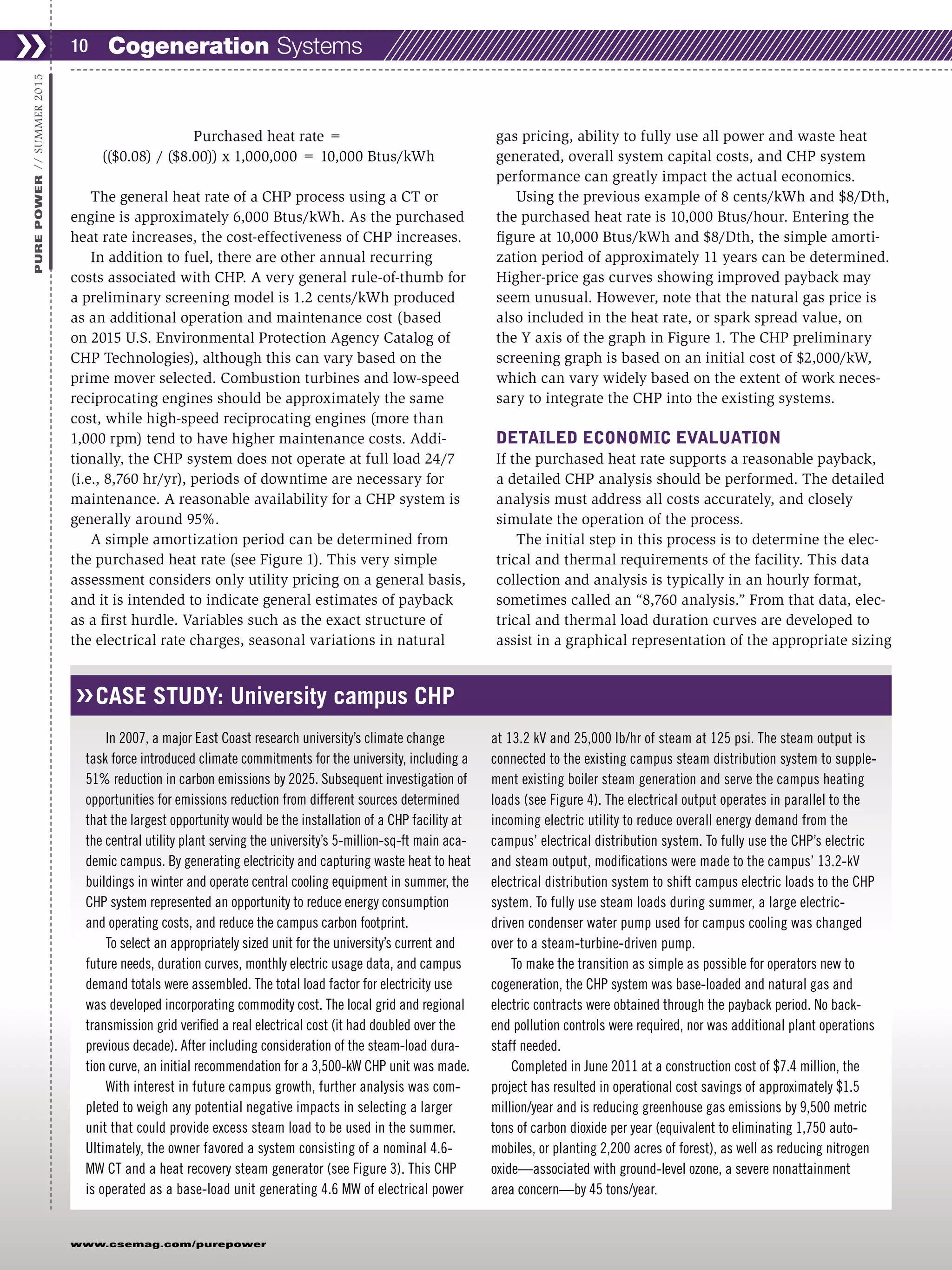 ❯❯ 10
www.csemag.com/purepower
PUREPOWER//SUMMER2015
Purchased heat rate =
(($0.08) / ($8.00)) x 1,000,000 = 10,000 Btus/kWh
The general heat rate of a CHP process using a CT or
engine is approximately 6,000 Btus/kWh. As the purchased
heat rate increases, the cost-effectiveness of CHP increases.
In addition to fuel, there are other annual recurring
costs associated with CHP. A very general rule-of-thumb for
a preliminary screening model is 1.2 cents/kWh produced
as an additional operation and maintenance cost (based
on 2015 U.S. Environmental Protection Agency Catalog of
CHP Technologies), although this can vary based on the
prime mover selected. Combustion turbines and low-speed
reciprocating engines should be approximately the same
cost, while high-speed reciprocating engines (more than
1,000 rpm) tend to have higher maintenance costs. Addi-
tionally, the CHP system does not operate at full load 24/7
(i.e., 8,760 hr/yr), periods of downtime are necessary for
maintenance. A reasonable availability for a CHP system is
generally around 95%.
A simple amortization period can be determined from
the purchased heat rate (see Figure 1). This very simple
assessment considers only utility pricing on a general basis,
and it is intended to indicate general estimates of payback
as a first hurdle. Variables such as the exact structure of
the electrical rate charges, seasonal variations in natural
gas pricing, ability to fully use all power and waste heat
generated, overall system capital costs, and CHP system
performance can greatly impact the actual economics.
Using the previous example of 8 cents/kWh and $8/Dth,
the purchased heat rate is 10,000 Btus/hour. Entering the
figure at 10,000 Btus/kWh and $8/Dth, the simple amorti-
zation period of approximately 11 years can be determined.
Higher-price gas curves showing improved payback may
seem unusual. However, note that the natural gas price is
also included in the heat rate, or spark spread value, on
the Y axis of the graph in Figure 1. The CHP preliminary
screening graph is based on an initial cost of $2,000/kW,
which can vary widely based on the extent of work neces-
sary to integrate the CHP into the existing systems.
DETAILED ECONOMIC EVALUATION
If the purchased heat rate supports a reasonable payback,
a detailed CHP analysis should be performed. The detailed
analysis must address all costs accurately, and closely
simulate the operation of the process.
The initial step in this process is to determine the elec-
trical and thermal requirements of the facility. This data
collection and analysis is typically in an hourly format,
sometimes called an “8,760 analysis.” From that data, elec-
trical and thermal load duration curves are developed to
assist in a graphical representation of the appropriate sizing
CASE STUDY: University campus CHP
In 2007, a major East Coast research university’s climate change
task force introduced climate commitments for the university, including a
51% reduction in carbon emissions by 2025. Subsequent investigation of
opportunities for emissions reduction from different sources determined
that the largest opportunity would be the installation of a CHP facility at
the central utility plant serving the university’s 5-million-sq-ft main aca-
demic campus. By generating electricity and capturing waste heat to heat
buildings in winter and operate central cooling equipment in summer, the
CHP system represented an opportunity to reduce energy consumption
and operating costs, and reduce the campus carbon footprint.
To select an appropriately sized unit for the university’s current and
future needs, duration curves, monthly electric usage data, and campus
demand totals were assembled. The total load factor for electricity use
was developed incorporating commodity cost. The local grid and regional
transmission grid verified a real electrical cost (it had doubled over the
previous decade). After including consideration of the steam-load dura-
tion curve, an initial recommendation for a 3,500-kW CHP unit was made.
With interest in future campus growth, further analysis was com-
pleted to weigh any potential negative impacts in selecting a larger
unit that could provide excess steam load to be used in the summer.
Ultimately, the owner favored a system consisting of a nominal 4.6-
MW CT and a heat recovery steam generator (see Figure 3). This CHP
is operated as a base-load unit generating 4.6 MW of electrical power
at 13.2 kV and 25,000 lb/hr of steam at 125 psi. The steam output is
connected to the existing campus steam distribution system to supple-
ment existing boiler steam generation and serve the campus heating
loads (see Figure 4). The electrical output operates in parallel to the
incoming electric utility to reduce overall energy demand from the
campus’ electrical distribution system. To fully use the CHP’s electric
and steam output, modifications were made to the campus’ 13.2-kV
electrical distribution system to shift campus electric loads to the CHP
system. To fully use steam loads during summer, a large electric-
driven condenser water pump used for campus cooling was changed
over to a steam-turbine-driven pump.
To make the transition as simple as possible for operators new to
cogeneration, the CHP system was base-loaded and natural gas and
electric contracts were obtained through the payback period. No back-
end pollution controls were required, nor was additional plant operations
staff needed.
Completed in June 2011 at a construction cost of $7.4 million, the
project has resulted in operational cost savings of approximately $1.5
million/year and is reducing greenhouse gas emissions by 9,500 metric
tons of carbon dioxide per year (equivalent to eliminating 1,750 auto-
mobiles, or planting 2,200 acres of forest), as well as reducing nitrogen
oxide—associated with ground-level ozone, a severe nonattainment
area concern—by 45 tons/year.
❮❮
Cogeneration Systems
 