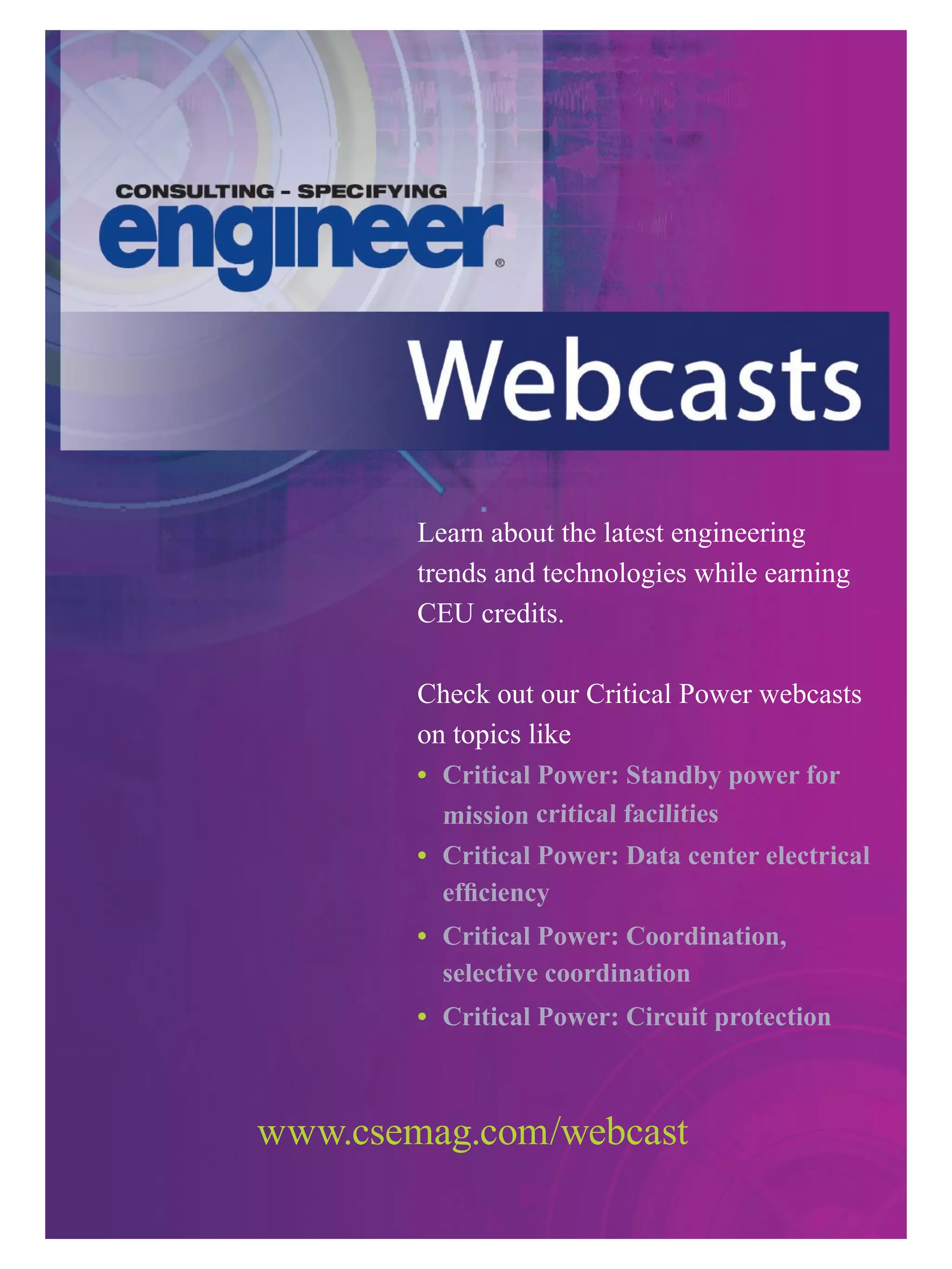 Learn about the latest engineering
trends and technologies while earning
CEU credits.
Check out our Critical Power webcasts
on topics like
•	 	Critical	Power:	Standby	power	for		
mission	critical	facilities
•	 				Critical	Power:	Data	center	electrical		
efficiency
•	 	Critical	Power:	Coordination,		
selective	coordination
•	 Critical	Power:	Circuit	protection	
www.csemag.com/webcast
 