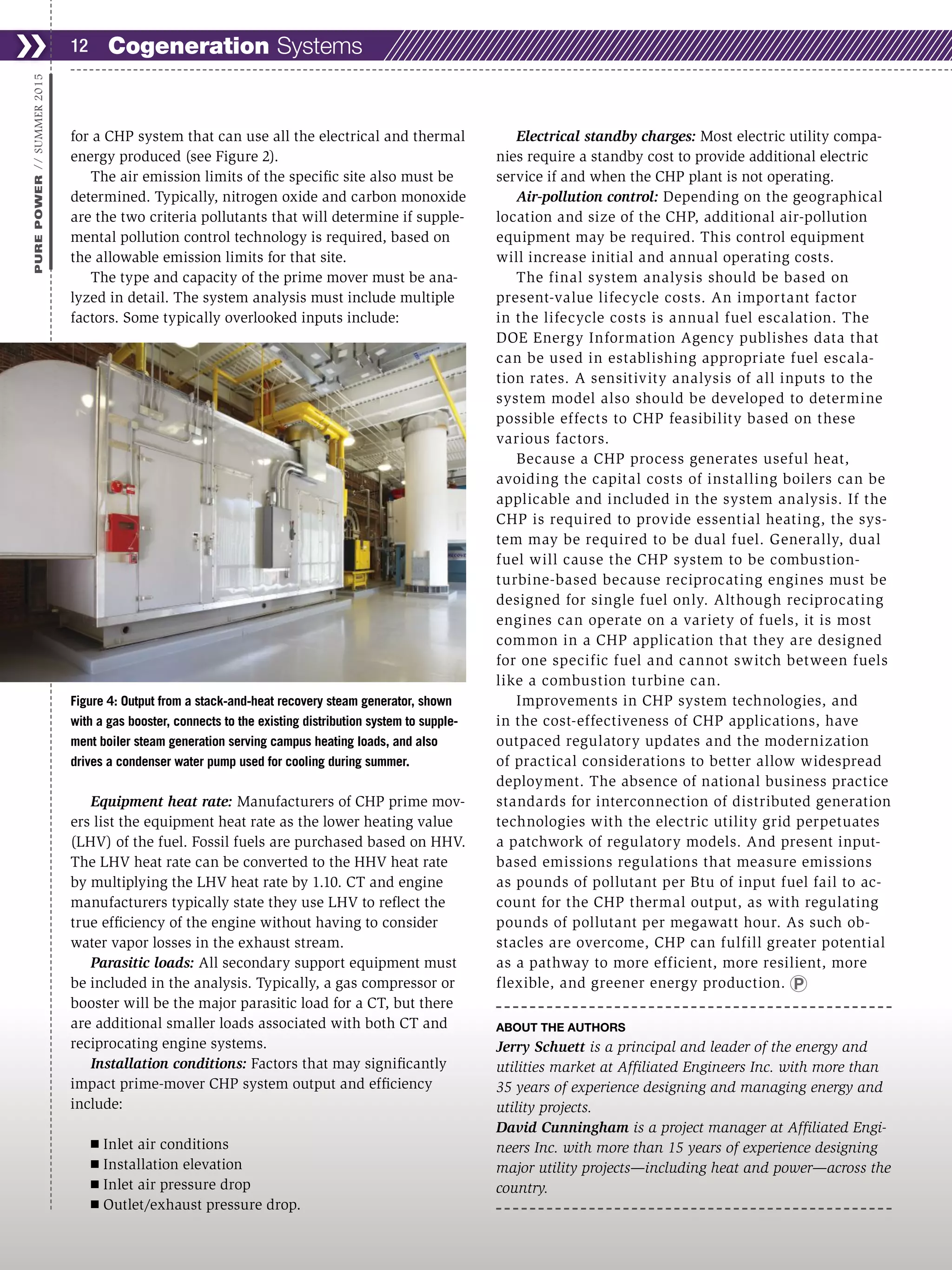 for a CHP system that can use all the electrical and thermal
energy produced (see Figure 2).
The air emission limits of the specific site also must be
determined. Typically, nitrogen oxide and carbon monoxide
are the two criteria pollutants that will determine if supple-
mental pollution control technology is required, based on
the allowable emission limits for that site.
The type and capacity of the prime mover must be ana-
lyzed in detail. The system analysis must include multiple
factors. Some typically overlooked inputs include:
Equipment heat rate: Manufacturers of CHP prime mov-
ers list the equipment heat rate as the lower heating value
(LHV) of the fuel. Fossil fuels are purchased based on HHV.
The LHV heat rate can be converted to the HHV heat rate
by multiplying the LHV heat rate by 1.10. CT and engine
manufacturers typically state they use LHV to reflect the
true efficiency of the engine without having to consider
water vapor losses in the exhaust stream.
Parasitic loads: All secondary support equipment must
be included in the analysis. Typically, a gas compressor or
booster will be the major parasitic load for a CT, but there
are additional smaller loads associated with both CT and
reciprocating engine systems.
Installation conditions: Factors that may significantly
impact prime-mover CHP system output and efficiency
include:
Ⅲ Inlet air conditions
Ⅲ Installation elevation
Ⅲ Inlet air pressure drop
Ⅲ Outlet/exhaust pressure drop.
Electrical standby charges: Most electric utility compa-
nies require a standby cost to provide additional electric
service if and when the CHP plant is not operating.
Air-pollution control: Depending on the geographical
location and size of the CHP, additional air-pollution
equipment may be required. This control equipment
will increase initial and annual operating costs.
The final system analysis should be based on
present-value lifecycle costs. An important factor
in the lifecycle costs is annual fuel escalation. The
DOE Energy Information Agency publishes data that
can be used in establishing appropriate fuel escala-
tion rates. A sensitivity analysis of all inputs to the
system model also should be developed to determine
possible effects to CHP feasibility based on these
various factors.
Because a CHP process generates useful heat,
avoiding the capital costs of installing boilers can be
applicable and included in the system analysis. If the
CHP is required to provide essential heating, the sys-
tem may be required to be dual fuel. Generally, dual
fuel will cause the CHP system to be combustion-
turbine-based because reciprocating engines must be
designed for single fuel only. Although reciprocating
engines can operate on a variety of fuels, it is most
common in a CHP application that they are designed
for one specific fuel and cannot switch between fuels
like a combustion turbine can.
Improvements in CHP system technologies, and
in the cost-effectiveness of CHP applications, have
outpaced regulatory updates and the modernization
of practical considerations to better allow widespread
deployment. The absence of national business practice
standards for interconnection of distributed generation
technologies with the electric utility grid perpetuates
a patchwork of regulatory models. And present input-
based emissions regulations that measure emissions
as pounds of pollutant per Btu of input fuel fail to ac-
count for the CHP thermal output, as with regulating
pounds of pollutant per megawatt hour. As such ob-
stacles are overcome, CHP can fulfill greater potential
as a pathway to more efficient, more resilient, more
flexible, and greener energy production.
ABOUT THE AUTHORS
Jerry Schuett is a principal and leader of the energy and
utilities market at Affiliated Engineers Inc. with more than
35 years of experience designing and managing energy and
utility projects.
David Cunningham is a project manager at Affiliated Engi-
neers Inc. with more than 15 years of experience designing
major utility projects—including heat and power—across the
country.
❯❯ 12
PUREPOWER//SUMMER2015
Figure 4: Output from a stack-and-heat recovery steam generator, shown
with a gas booster, connects to the existing distribution system to supple-
ment boiler steam generation serving campus heating loads, and also
drives a condenser water pump used for cooling during summer.
Cogeneration Systems
 