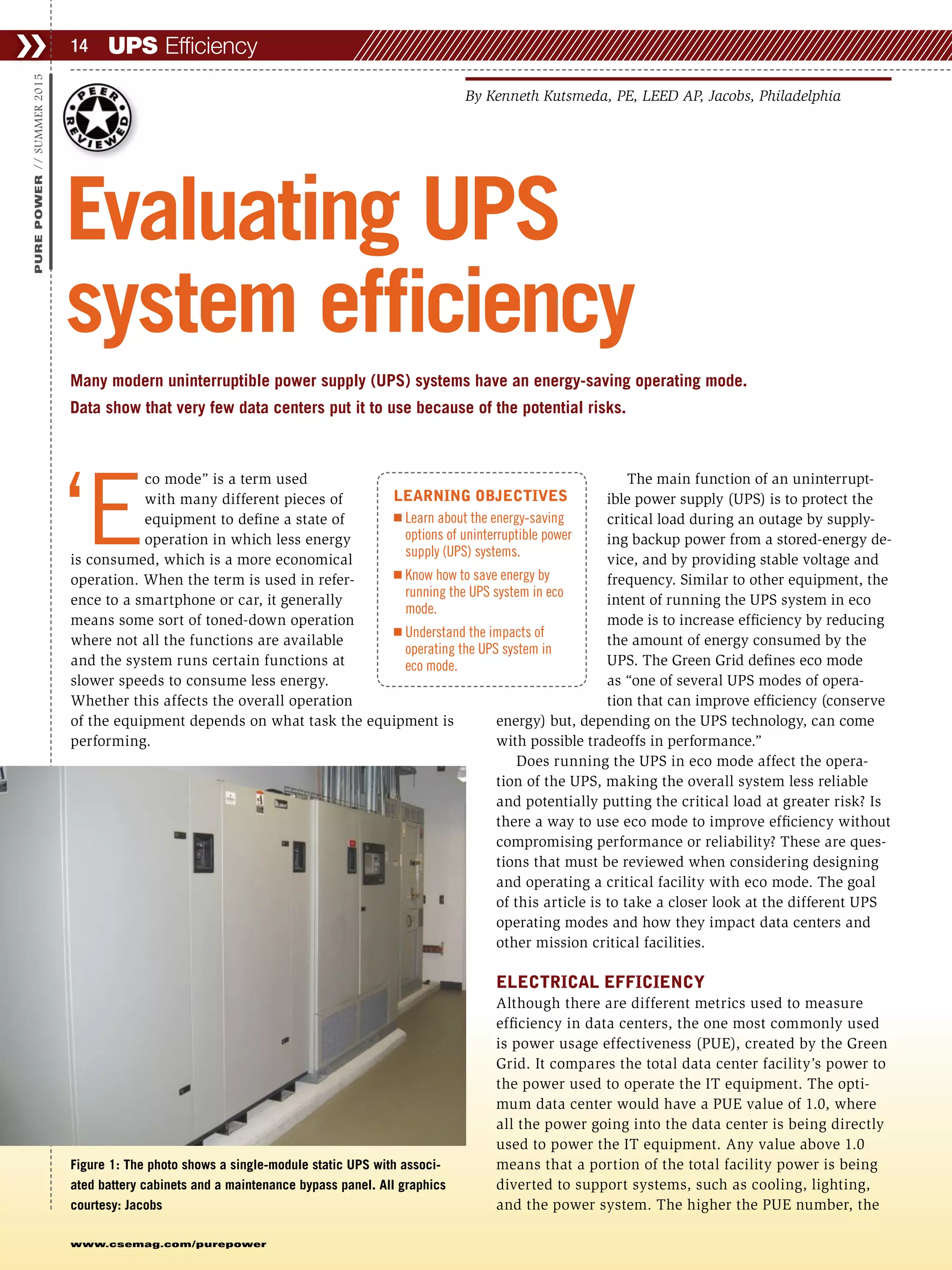  ‘E
co mode” is a term used
with many different pieces of
equipment to define a state of
operation in which less energy
is consumed, which is a more economical
operation. When the term is used in refer-
ence to a smartphone or car, it generally
means some sort of toned-down operation
where not all the functions are available
and the system runs certain functions at
slower speeds to consume less energy.
Whether this affects the overall operation
of the equipment depends on what task the equipment is
performing.
The main function of an uninterrupt-
ible power supply (UPS) is to protect the
critical load during an outage by supply-
ing backup power from a stored-energy de-
vice, and by providing stable voltage and
frequency. Similar to other equipment, the
intent of running the UPS system in eco
mode is to increase efficiency by reducing
the amount of energy consumed by the
UPS. The Green Grid defines eco mode
as “one of several UPS modes of opera-
tion that can improve efficiency (conserve
energy) but, depending on the UPS technology, can come
with possible tradeoffs in performance.”
Does running the UPS in eco mode affect the opera-
tion of the UPS, making the overall system less reliable
and potentially putting the critical load at greater risk? Is
there a way to use eco mode to improve efficiency without
compromising performance or reliability? These are ques-
tions that must be reviewed when considering designing
and operating a critical facility with eco mode. The goal
of this article is to take a closer look at the different UPS
operating modes and how they impact data centers and
other mission critical facilities.
ELECTRICAL EFFICIENCY
Although there are different metrics used to measure
efficiency in data centers, the one most commonly used
is power usage effectiveness (PUE), created by the Green
Grid. It compares the total data center facility’s power to
the power used to operate the IT equipment. The opti-
mum data center would have a PUE value of 1.0, where
all the power going into the data center is being directly
used to power the IT equipment. Any value above 1.0
means that a portion of the total facility power is being
diverted to support systems, such as cooling, lighting,
and the power system. The higher the PUE number, the
UPS Efficiency❯❯ 14
www.csemag.com/purepower
PUREPOWER//SUMMER2015
Many modern uninterruptible power supply (UPS) systems have an energy-saving operating mode.
Data show that very few data centers put it to use because of the potential risks.
Evaluating UPS
system efficiency
By Kenneth Kutsmeda, PE, LEED AP, Jacobs, Philadelphia
LEARNING OBJECTIVES
Ⅲ Learn about the energy-saving
options of uninterruptible power
supply (UPS) systems.
Ⅲ Know how to save energy by
running the UPS system in eco
mode.
Ⅲ Understand the impacts of
operating the UPS system in
eco mode.
Figure 1: The photo shows a single-module static UPS with associ-
ated battery cabinets and a maintenance bypass panel. All graphics
courtesy: Jacobs
 