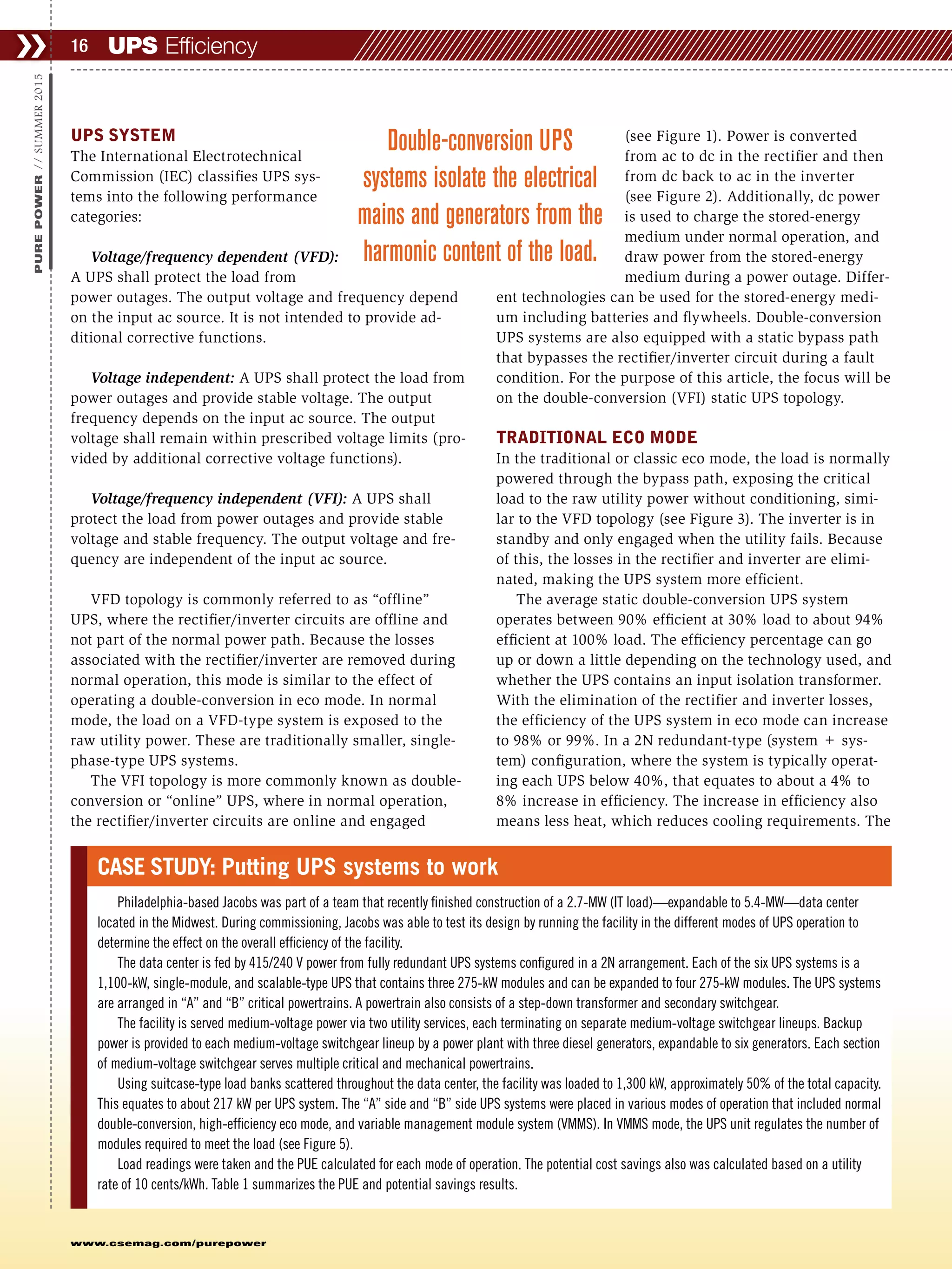 www.csemag.com/purepower
CASE STUDY: Putting UPS systems to work
Philadelphia-based Jacobs was part of a team that recently finished construction of a 2.7-MW (IT load)—expandable to 5.4-MW—data center
located in the Midwest. During commissioning, Jacobs was able to test its design by running the facility in the different modes of UPS operation to
determine the effect on the overall efficiency of the facility.
The data center is fed by 415/240 V power from fully redundant UPS systems configured in a 2N arrangement. Each of the six UPS systems is a
1,100-kW, single-module, and scalable-type UPS that contains three 275-kW modules and can be expanded to four 275-kW modules. The UPS systems
are arranged in “A” and “B” critical powertrains. A powertrain also consists of a step-down transformer and secondary switchgear.
The facility is served medium-voltage power via two utility services, each terminating on separate medium-voltage switchgear lineups. Backup
power is provided to each medium-voltage switchgear lineup by a power plant with three diesel generators, expandable to six generators. Each section
of medium-voltage switchgear serves multiple critical and mechanical powertrains.
Using suitcase-type load banks scattered throughout the data center, the facility was loaded to 1,300 kW, approximately 50% of the total capacity.
This equates to about 217 kW per UPS system. The “A” side and “B” side UPS systems were placed in various modes of operation that included normal
double-conversion, high-efficiency eco mode, and variable management module system (VMMS). In VMMS mode, the UPS unit regulates the number of
modules required to meet the load (see Figure 5).
Load readings were taken and the PUE calculated for each mode of operation. The potential cost savings also was calculated based on a utility
rate of 10 cents/kWh. Table 1 summarizes the PUE and potential savings results.
UPS SYSTEM
The International Electrotechnical
Commission (IEC) classifies UPS sys-
tems into the following performance
categories:
Voltage/frequency dependent (VFD):
A UPS shall protect the load from
power outages. The output voltage and frequency depend
on the input ac source. It is not intended to provide ad-
ditional corrective functions.
Voltage independent: A UPS shall protect the load from
power outages and provide stable voltage. The output
frequency depends on the input ac source. The output
voltage shall remain within prescribed voltage limits (pro-
vided by additional corrective voltage functions).
Voltage/frequency independent (VFI): A UPS shall
protect the load from power outages and provide stable
voltage and stable frequency. The output voltage and fre-
quency are independent of the input ac source.
VFD topology is commonly referred to as “offline”
UPS, where the rectifier/inverter circuits are offline and
not part of the normal power path. Because the losses
associated with the rectifier/inverter are removed during
normal operation, this mode is similar to the effect of
operating a double-conversion in eco mode. In normal
mode, the load on a VFD-type system is exposed to the
raw utility power. These are traditionally smaller, single-
phase-type UPS systems.
The VFI topology is more commonly known as double-
conversion or “online” UPS, where in normal operation,
the rectifier/inverter circuits are online and engaged
(see Figure 1). Power is converted
from ac to dc in the rectifier and then
from dc back to ac in the inverter
(see Figure 2). Additionally, dc power
is used to charge the stored-energy
medium under normal operation, and
draw power from the stored-energy
medium during a power outage. Differ-
ent technologies can be used for the stored-energy medi-
um including batteries and flywheels. Double-conversion
UPS systems are also equipped with a static bypass path
that bypasses the rectifier/inverter circuit during a fault
condition. For the purpose of this article, the focus will be
on the double-conversion (VFI) static UPS topology.
TRADITIONAL ECO MODE
In the traditional or classic eco mode, the load is normally
powered through the bypass path, exposing the critical
load to the raw utility power without conditioning, simi-
lar to the VFD topology (see Figure 3). The inverter is in
standby and only engaged when the utility fails. Because
of this, the losses in the rectifier and inverter are elimi-
nated, making the UPS system more efficient.
The average static double-conversion UPS system
operates between 90% efficient at 30% load to about 94%
efficient at 100% load. The efficiency percentage can go
up or down a little depending on the technology used, and
whether the UPS contains an input isolation transformer.
With the elimination of the rectifier and inverter losses,
the efficiency of the UPS system in eco mode can increase
to 98% or 99%. In a 2N redundant-type (system + sys-
tem) configuration, where the system is typically operat-
ing each UPS below 40%, that equates to about a 4% to
8% increase in efficiency. The increase in efficiency also
means less heat, which reduces cooling requirements. The
UPS Efficiency❯❯ 16
PUREPOWER//SUMMER2015
Double-conversion UPS
systems isolate the electrical
mains and generators from the
harmonic content of the load.
 