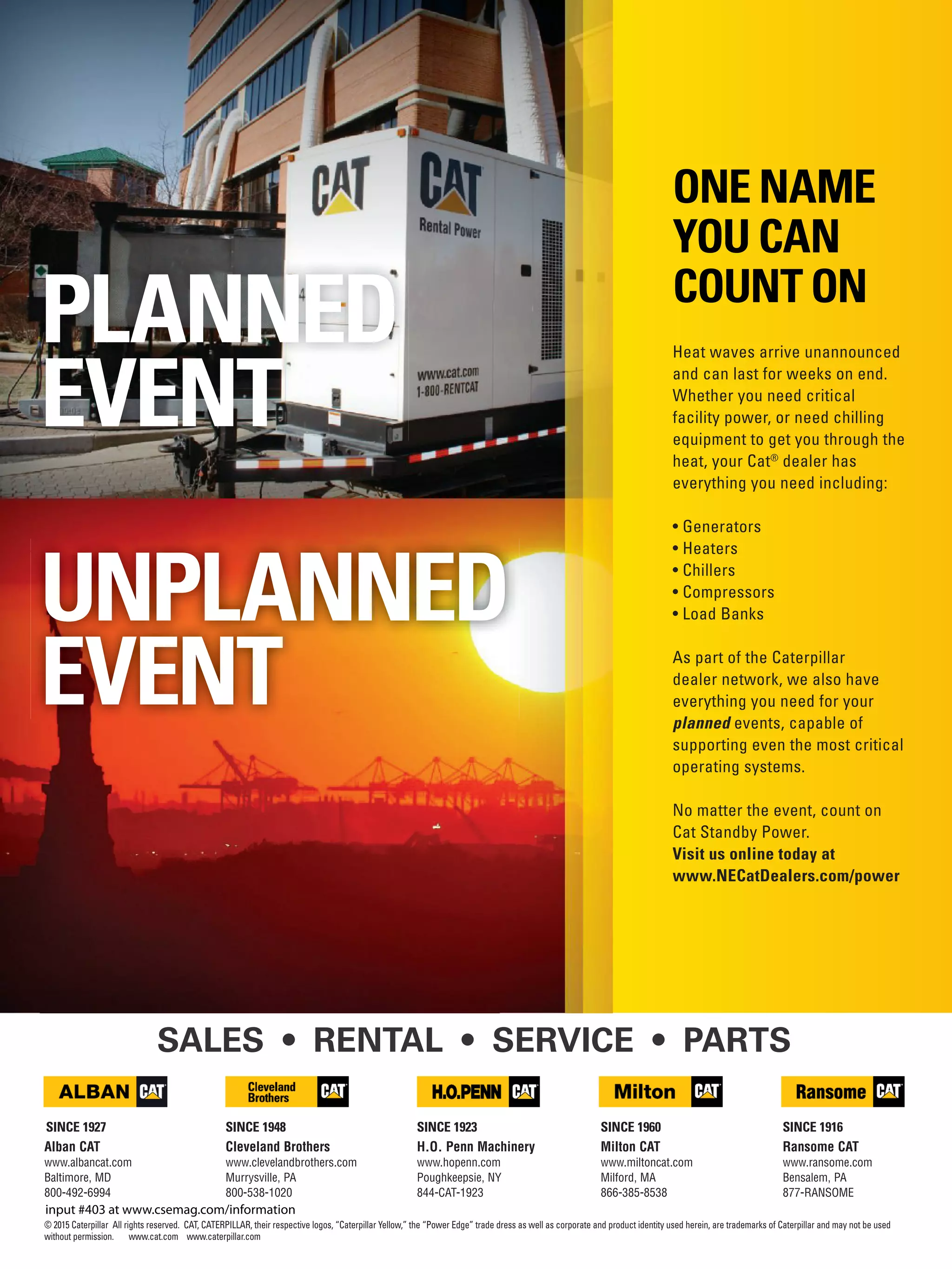 © 2015 Caterpillar All rights reserved. CAT, CATERPILLAR, their respective logos, “Caterpillar Yellow,” the “Power Edge” trade dress as well as corporate and product identity used herein, are trademarks of Caterpillar and may not be used
without permission. www.cat.com www.caterpillar.com
Heat waves arrive unannounced
and can last for weeks on end.
Whether you need critical
facility power, or need chilling
equipment to get you through the
heat, your Cat®
dealer has
everything you need including:
• Generators
• Heaters
• Chillers
• Compressors
• Load Banks
As part of the Caterpillar
dealer network, we also have
everything you need for your
planned events, capable of
supporting even the most critical
operating systems.
No matter the event, count on
Cat Standby Power.
Visit us online today at
www.NECatDealers.com/power
Alban CAT
www.albancat.com
Baltimore, MD
800-492-6994
SINCE 1927
Ransome CAT
www.ransome.com
Bensalem, PA
877-RANSOME
SINCE 1916SINCE 1948
Cleveland Brothers
www.clevelandbrothers.com
Murrysville, PA
800-538-1020
Milton CAT
www.miltoncat.com
Milford, MA
866-385-8538
SINCE 1960
H.O. Penn Machinery
www.hopenn.com
Poughkeepsie, NY
844-CAT-1923
SINCE 1923
ONE NAME
YOU CAN
COUNT ON
UNPLANNED
EVENT
PLANNED
EVENT
SALES • RENTAL • SERVICE • PARTS
input #403 at www.csemag.com/information
 