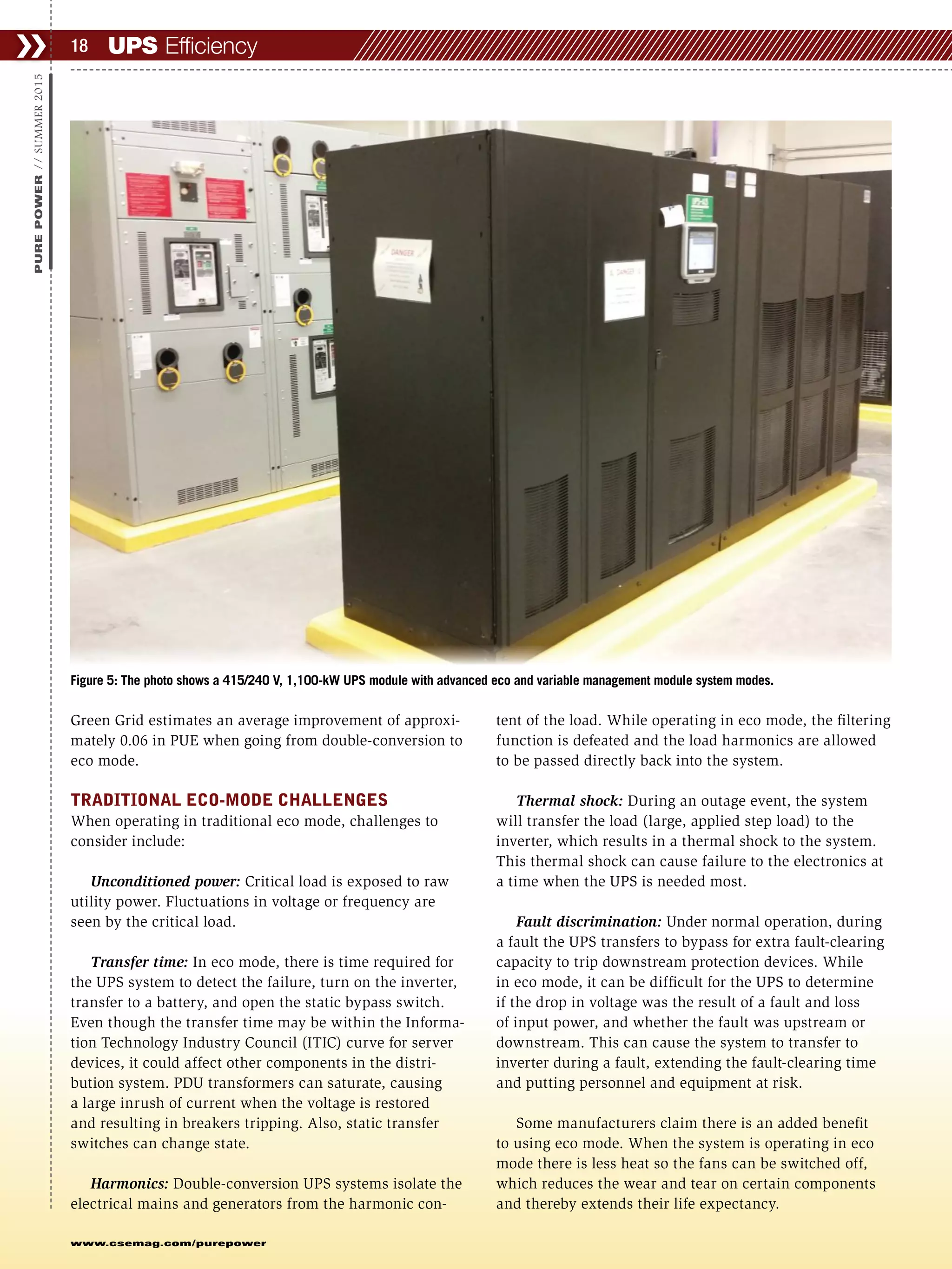 UPS Efficiency❯❯ 18
www.csemag.com/purepower
PUREPOWER//SUMMER2015
Green Grid estimates an average improvement of approxi-
mately 0.06 in PUE when going from double-conversion to
eco mode.
TRADITIONAL ECO-MODE CHALLENGES
When operating in traditional eco mode, challenges to
consider include:
Unconditioned power: Critical load is exposed to raw
utility power. Fluctuations in voltage or frequency are
seen by the critical load.
Transfer time: In eco mode, there is time required for
the UPS system to detect the failure, turn on the inverter,
transfer to a battery, and open the static bypass switch.
Even though the transfer time may be within the Informa-
tion Technology Industry Council (ITIC) curve for server
devices, it could affect other components in the distri-
bution system. PDU transformers can saturate, causing
a large inrush of current when the voltage is restored
and resulting in breakers tripping. Also, static transfer
switches can change state.
Harmonics: Double-conversion UPS systems isolate the
electrical mains and generators from the harmonic con-
tent of the load. While operating in eco mode, the filtering
function is defeated and the load harmonics are allowed
to be passed directly back into the system.
Thermal shock: During an outage event, the system
will transfer the load (large, applied step load) to the
inverter, which results in a thermal shock to the system.
This thermal shock can cause failure to the electronics at
a time when the UPS is needed most.
Fault discrimination: Under normal operation, during
a fault the UPS transfers to bypass for extra fault-clearing
capacity to trip downstream protection devices. While
in eco mode, it can be difficult for the UPS to determine
if the drop in voltage was the result of a fault and loss
of input power, and whether the fault was upstream or
downstream. This can cause the system to transfer to
inverter during a fault, extending the fault-clearing time
and putting personnel and equipment at risk.
Some manufacturers claim there is an added benefit
to using eco mode. When the system is operating in eco
mode there is less heat so the fans can be switched off,
which reduces the wear and tear on certain components
and thereby extends their life expectancy.
Figure 5: The photo shows a 415/240 V, 1,100-kW UPS module with advanced eco and variable management module system modes.
 