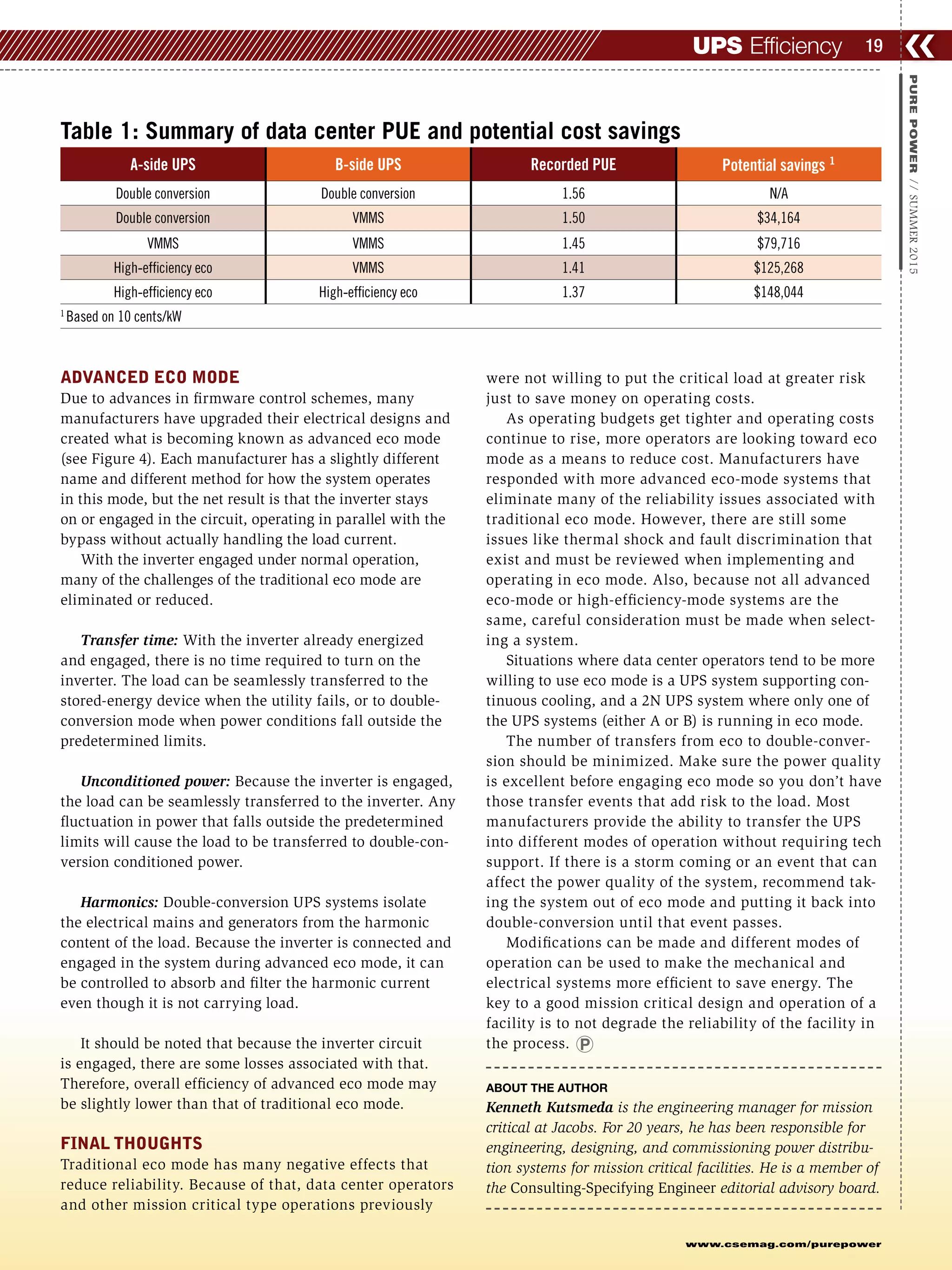 ADVANCED ECO MODE
Due to advances in firmware control schemes, many
manufacturers have upgraded their electrical designs and
created what is becoming known as advanced eco mode
(see Figure 4). Each manufacturer has a slightly different
name and different method for how the system operates
in this mode, but the net result is that the inverter stays
on or engaged in the circuit, operating in parallel with the
bypass without actually handling the load current.
With the inverter engaged under normal operation,
many of the challenges of the traditional eco mode are
eliminated or reduced.
Transfer time: With the inverter already energized
and engaged, there is no time required to turn on the
inverter. The load can be seamlessly transferred to the
stored-energy device when the utility fails, or to double-
conversion mode when power conditions fall outside the
predetermined limits.
Unconditioned power: Because the inverter is engaged,
the load can be seamlessly transferred to the inverter. Any
fluctuation in power that falls outside the predetermined
limits will cause the load to be transferred to double-con-
version conditioned power.
Harmonics: Double-conversion UPS systems isolate
the electrical mains and generators from the harmonic
content of the load. Because the inverter is connected and
engaged in the system during advanced eco mode, it can
be controlled to absorb and filter the harmonic current
even though it is not carrying load.
It should be noted that because the inverter circuit
is engaged, there are some losses associated with that.
Therefore, overall efficiency of advanced eco mode may
be slightly lower than that of traditional eco mode.
FINAL THOUGHTS
Traditional eco mode has many negative effects that
reduce reliability. Because of that, data center operators
and other mission critical type operations previously
were not willing to put the critical load at greater risk
just to save money on operating costs.
As operating budgets get tighter and operating costs
continue to rise, more operators are looking toward eco
mode as a means to reduce cost. Manufacturers have
responded with more advanced eco-mode systems that
eliminate many of the reliability issues associated with
traditional eco mode. However, there are still some
issues like thermal shock and fault discrimination that
exist and must be reviewed when implementing and
operating in eco mode. Also, because not all advanced
eco-mode or high-efficiency-mode systems are the
same, careful consideration must be made when select-
ing a system.
Situations where data center operators tend to be more
willing to use eco mode is a UPS system supporting con-
tinuous cooling, and a 2N UPS system where only one of
the UPS systems (either A or B) is running in eco mode.
The number of transfers from eco to double-conver-
sion should be minimized. Make sure the power quality
is excellent before engaging eco mode so you don’t have
those transfer events that add risk to the load. Most
manufacturers provide the ability to transfer the UPS
into different modes of operation without requiring tech
support. If there is a storm coming or an event that can
affect the power quality of the system, recommend tak-
ing the system out of eco mode and putting it back into
double-conversion until that event passes.
Modifications can be made and different modes of
operation can be used to make the mechanical and
electrical systems more efficient to save energy. The
key to a good mission critical design and operation of a
facility is to not degrade the reliability of the facility in
the process.
ABOUT THE AUTHOR
Kenneth Kutsmeda is the engineering manager for mission
critical at Jacobs. For 20 years, he has been responsible for
engineering, designing, and commissioning power distribu-
tion systems for mission critical facilities. He is a member of
the Consulting-Specifying Engineer editorial advisory board.
❮❮19
www.csemag.com/purepower
PUREPOWER//SUMMER2015
UPS Efficiency
Table 1: Summary of data center PUE and potential cost savings
A-side UPS B-side UPS Recorded PUE Potential savings 1
Double conversion Double conversion 1.56 N/A
Double conversion VMMS 1.50 $34,164
VMMS VMMS 1.45 $79,716
High-efficiency eco VMMS 1.41 $125,268
High-efficiency eco High-efficiency eco 1.37 $148,044
1
Based on 10 cents/kW
 