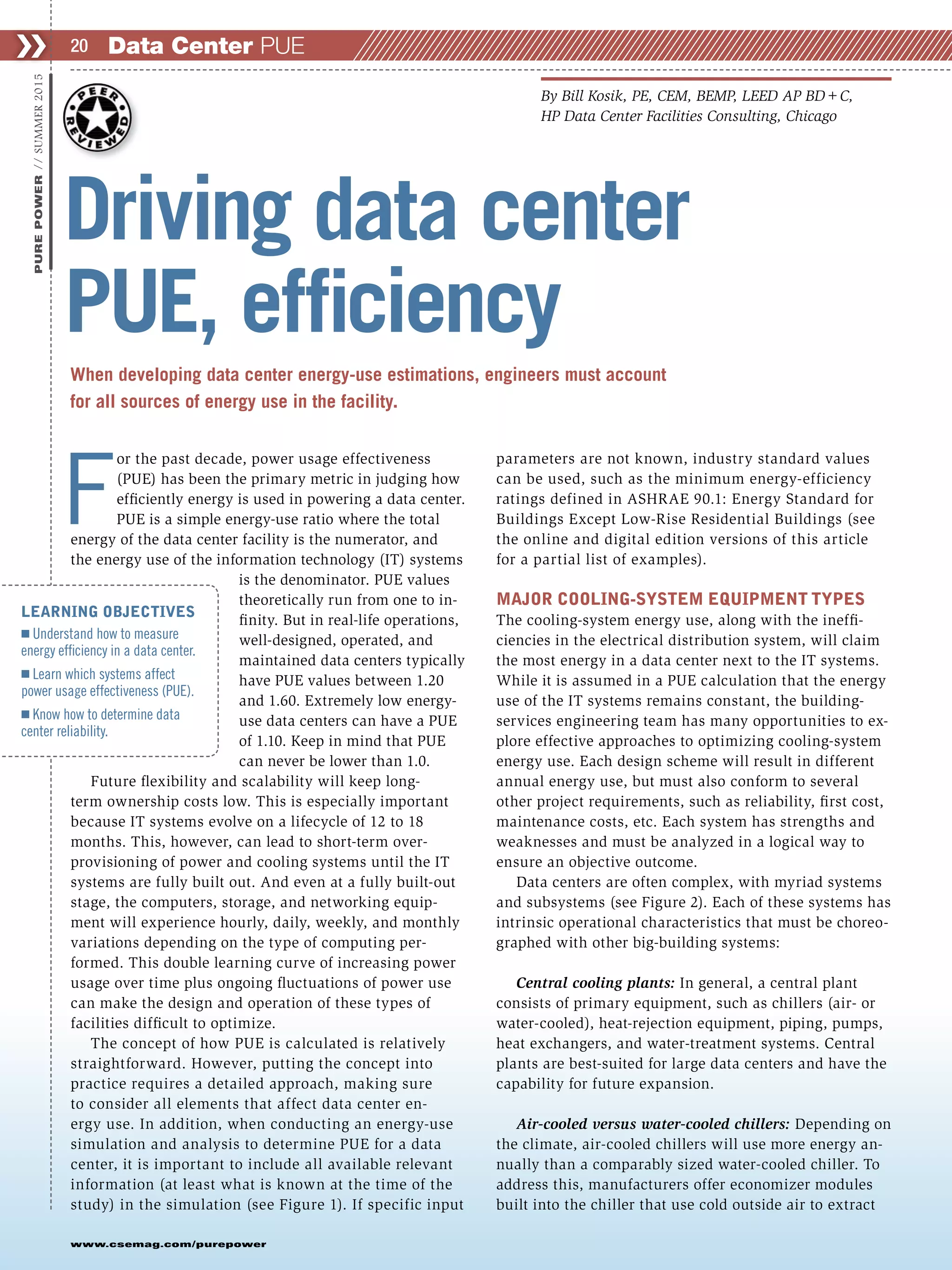 F
or the past decade, power usage effectiveness
(PUE) has been the primary metric in judging how
efficiently energy is used in powering a data center.
PUE is a simple energy-use ratio where the total
energy of the data center facility is the numerator, and
the energy use of the information technology (IT) systems
is the denominator. PUE values
theoretically run from one to in-
finity. But in real-life operations,
well-designed, operated, and
maintained data centers typically
have PUE values between 1.20
and 1.60. Extremely low energy-
use data centers can have a PUE
of 1.10. Keep in mind that PUE
can never be lower than 1.0.
Future flexibility and scalability will keep long-
term ownership costs low. This is especially important
because IT systems evolve on a lifecycle of 12 to 18
months. This, however, can lead to short-term over-
provisioning of power and cooling systems until the IT
systems are fully built out. And even at a fully built-out
stage, the computers, storage, and networking equip-
ment will experience hourly, daily, weekly, and monthly
variations depending on the type of computing per-
formed. This double learning curve of increasing power
usage over time plus ongoing fluctuations of power use
can make the design and operation of these types of
facilities difficult to optimize.
The concept of how PUE is calculated is relatively
straightforward. However, putting the concept into
practice requires a detailed approach, making sure
to consider all elements that affect data center en-
ergy use. In addition, when conducting an energy-use
simulation and analysis to determine PUE for a data
center, it is important to include all available relevant
information (at least what is known at the time of the
study) in the simulation (see Figure 1). If specific input
parameters are not known, industry standard values
can be used, such as the minimum energy-efficiency
ratings defined in ASHRAE 90.1: Energy Standard for
Buildings Except Low-Rise Residential Buildings (see
the online and digital edition versions of this article
for a partial list of examples).
MAJOR COOLING-SYSTEM EQUIPMENT TYPES
The cooling-system energy use, along with the ineffi-
ciencies in the electrical distribution system, will claim
the most energy in a data center next to the IT systems.
While it is assumed in a PUE calculation that the energy
use of the IT systems remains constant, the building-
services engineering team has many opportunities to ex-
plore effective approaches to optimizing cooling-system
energy use. Each design scheme will result in different
annual energy use, but must also conform to several
other project requirements, such as reliability, first cost,
maintenance costs, etc. Each system has strengths and
weaknesses and must be analyzed in a logical way to
ensure an objective outcome.
Data centers are often complex, with myriad systems
and subsystems (see Figure 2). Each of these systems has
intrinsic operational characteristics that must be choreo-
graphed with other big-building systems:
Central cooling plants: In general, a central plant
consists of primary equipment, such as chillers (air- or
water-cooled), heat-rejection equipment, piping, pumps,
heat exchangers, and water-treatment systems. Central
plants are best-suited for large data centers and have the
capability for future expansion.
Air-cooled versus water-cooled chillers: Depending on
the climate, air-cooled chillers will use more energy an-
nually than a comparably sized water-cooled chiller. To
address this, manufacturers offer economizer modules
built into the chiller that use cold outside air to extract
Data Center PUE❯❯ 20
www.csemag.com/purepower
PUREPOWER//SUMMER2015
When developing data center energy-use estimations, engineers must account
for all sources of energy use in the facility.
Driving data center
PUE, efficiency
By Bill Kosik, PE, CEM, BEMP, LEED AP BD+C,
HP Data Center Facilities Consulting, Chicago
LEARNING OBJECTIVES
Ⅲ Understand how to measure
energy efficiency in a data center.
Ⅲ Learn which systems affect
power usage effectiveness (PUE).
Ⅲ Know how to determine data
center reliability.
 