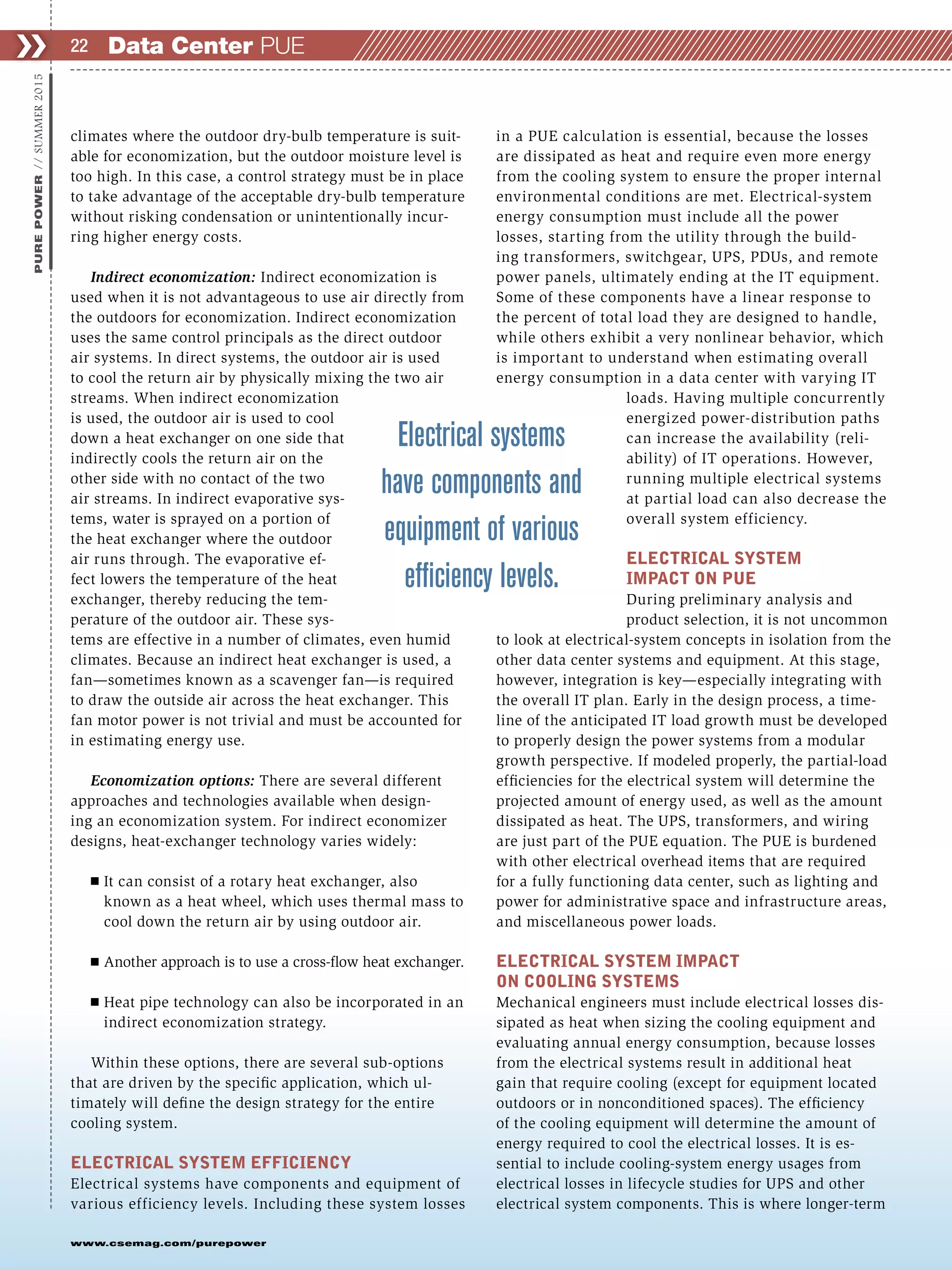 www.csemag.com/purepower
climates where the outdoor dry-bulb temperature is suit-
able for economization, but the outdoor moisture level is
too high. In this case, a control strategy must be in place
to take advantage of the acceptable dry-bulb temperature
without risking condensation or unintentionally incur-
ring higher energy costs.
Indirect economization: Indirect economization is
used when it is not advantageous to use air directly from
the outdoors for economization. Indirect economization
uses the same control principals as the direct outdoor
air systems. In direct systems, the outdoor air is used
to cool the return air by physically mixing the two air
streams. When indirect economization
is used, the outdoor air is used to cool
down a heat exchanger on one side that
indirectly cools the return air on the
other side with no contact of the two
air streams. In indirect evaporative sys-
tems, water is sprayed on a portion of
the heat exchanger where the outdoor
air runs through. The evaporative ef-
fect lowers the temperature of the heat
exchanger, thereby reducing the tem-
perature of the outdoor air. These sys-
tems are effective in a number of climates, even humid
climates. Because an indirect heat exchanger is used, a
fan—sometimes known as a scavenger fan—is required
to draw the outside air across the heat exchanger. This
fan motor power is not trivial and must be accounted for
in estimating energy use.
Economization options: There are several different
approaches and technologies available when design-
ing an economization system. For indirect economizer
designs, heat-exchanger technology varies widely:
Ⅲ It can consist of a rotary heat exchanger, also
known as a heat wheel, which uses thermal mass to
cool down the return air by using outdoor air.
Ⅲ Another approach is to use a cross-flow heat exchanger.
Ⅲ Heat pipe technology can also be incorporated in an
indirect economization strategy.
Within these options, there are several sub-options
that are driven by the specific application, which ul-
timately will define the design strategy for the entire
cooling system.
ELECTRICAL SYSTEM EFFICIENCY
Electrical systems have components and equipment of
various efficiency levels. Including these system losses
in a PUE calculation is essential, because the losses
are dissipated as heat and require even more energy
from the cooling system to ensure the proper internal
environmental conditions are met. Electrical-system
energy consumption must include all the power
losses, starting from the utility through the build-
ing transformers, switchgear, UPS, PDUs, and remote
power panels, ultimately ending at the IT equipment.
Some of these components have a linear response to
the percent of total load they are designed to handle,
while others exhibit a very nonlinear behavior, which
is important to understand when estimating overall
energy consumption in a data center with varying IT
loads. Having multiple concurrently
energized power-distribution paths
can increase the availability (reli-
ability) of IT operations. However,
running multiple electrical systems
at partial load can also decrease the
overall system efficiency.
ELECTRICAL SYSTEM
IMPACT ON PUE
During preliminary analysis and
product selection, it is not uncommon
to look at electrical-system concepts in isolation from the
other data center systems and equipment. At this stage,
however, integration is key—especially integrating with
the overall IT plan. Early in the design process, a time-
line of the anticipated IT load growth must be developed
to properly design the power systems from a modular
growth perspective. If modeled properly, the partial-load
efficiencies for the electrical system will determine the
projected amount of energy used, as well as the amount
dissipated as heat. The UPS, transformers, and wiring
are just part of the PUE equation. The PUE is burdened
with other electrical overhead items that are required
for a fully functioning data center, such as lighting and
power for administrative space and infrastructure areas,
and miscellaneous power loads.
ELECTRICAL SYSTEM IMPACT
ON COOLING SYSTEMS
Mechanical engineers must include electrical losses dis-
sipated as heat when sizing the cooling equipment and
evaluating annual energy consumption, because losses
from the electrical systems result in additional heat
gain that require cooling (except for equipment located
outdoors or in nonconditioned spaces). The efficiency
of the cooling equipment will determine the amount of
energy required to cool the electrical losses. It is es-
sential to include cooling-system energy usages from
electrical losses in lifecycle studies for UPS and other
electrical system components. This is where longer-term
Data Center PUE❯❯ 22
PUREPOWER//SUMMER2015
Electrical systems
have components and
equipment of various
efﬁciency levels.
 