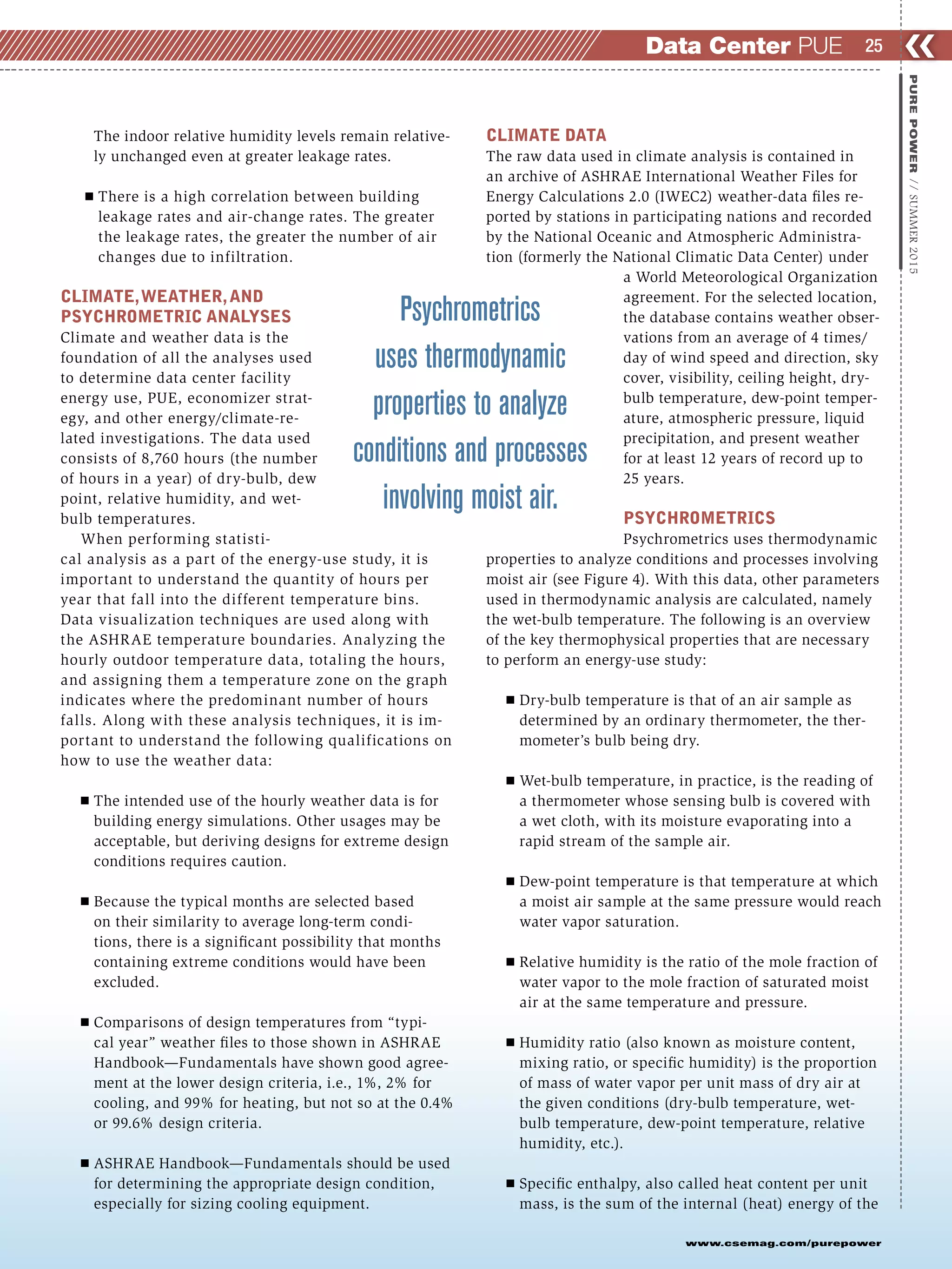 The indoor relative humidity levels remain relative-
ly unchanged even at greater leakage rates.
Ⅲ There is a high correlation between building
leakage rates and air-change rates. The greater
the leakage rates, the greater the number of air
changes due to infiltration.
CLIMATE,WEATHER,AND
PSYCHROMETRIC ANALYSES
Climate and weather data is the
foundation of all the analyses used
to determine data center facility
energy use, PUE, economizer strat-
egy, and other energy/climate-re-
lated investigations. The data used
consists of 8,760 hours (the number
of hours in a year) of dry-bulb, dew
point, relative humidity, and wet-
bulb temperatures.
When performing statisti-
cal analysis as a part of the energy-use study, it is
important to understand the quantity of hours per
year that fall into the different temperature bins.
Data visualization techniques are used along with
the ASHRAE temperature boundaries. Analyzing the
hourly outdoor temperature data, totaling the hours,
and assigning them a temperature zone on the graph
indicates where the predominant number of hours
falls. Along with these analysis techniques, it is im-
portant to understand the following qualifications on
how to use the weather data:
Ⅲ The intended use of the hourly weather data is for
building energy simulations. Other usages may be
acceptable, but deriving designs for extreme design
conditions requires caution.
Ⅲ Because the typical months are selected based
on their similarity to average long-term condi-
tions, there is a significant possibility that months
containing extreme conditions would have been
excluded.
Ⅲ Comparisons of design temperatures from “typi-
cal year” weather files to those shown in ASHRAE
Handbook—Fundamentals have shown good agree-
ment at the lower design criteria, i.e., 1%, 2% for
cooling, and 99% for heating, but not so at the 0.4%
or 99.6% design criteria.
Ⅲ ASHRAE Handbook—Fundamentals should be used
for determining the appropriate design condition,
especially for sizing cooling equipment.
CLIMATE DATA
The raw data used in climate analysis is contained in
an archive of ASHRAE International Weather Files for
Energy Calculations 2.0 (IWEC2) weather-data files re-
ported by stations in participating nations and recorded
by the National Oceanic and Atmospheric Administra-
tion (formerly the National Climatic Data Center) under
a World Meteorological Organization
agreement. For the selected location,
the database contains weather obser-
vations from an average of 4 times/
day of wind speed and direction, sky
cover, visibility, ceiling height, dry-
bulb temperature, dew-point temper-
ature, atmospheric pressure, liquid
precipitation, and present weather
for at least 12 years of record up to
25 years.
PSYCHROMETRICS
Psychrometrics uses thermodynamic
properties to analyze conditions and processes involving
moist air (see Figure 4). With this data, other parameters
used in thermodynamic analysis are calculated, namely
the wet-bulb temperature. The following is an overview
of the key thermophysical properties that are necessary
to perform an energy-use study:
Ⅲ Dry-bulb temperature is that of an air sample as
determined by an ordinary thermometer, the ther-
mometer’s bulb being dry.
Ⅲ Wet-bulb temperature, in practice, is the reading of
a thermometer whose sensing bulb is covered with
a wet cloth, with its moisture evaporating into a
rapid stream of the sample air.
Ⅲ Dew-point temperature is that temperature at which
a moist air sample at the same pressure would reach
water vapor saturation.
Ⅲ Relative humidity is the ratio of the mole fraction of
water vapor to the mole fraction of saturated moist
air at the same temperature and pressure.
Ⅲ Humidity ratio (also known as moisture content,
mixing ratio, or specific humidity) is the proportion
of mass of water vapor per unit mass of dry air at
the given conditions (dry-bulb temperature, wet-
bulb temperature, dew-point temperature, relative
humidity, etc.).
Ⅲ Specific enthalpy, also called heat content per unit
mass, is the sum of the internal (heat) energy of the
❮❮25
www.csemag.com/purepower
PUREPOWER//SUMMER2015
Data Center PUE
Psychrometrics
uses thermodynamic
properties to analyze
conditions and processes
involving moist air.
 