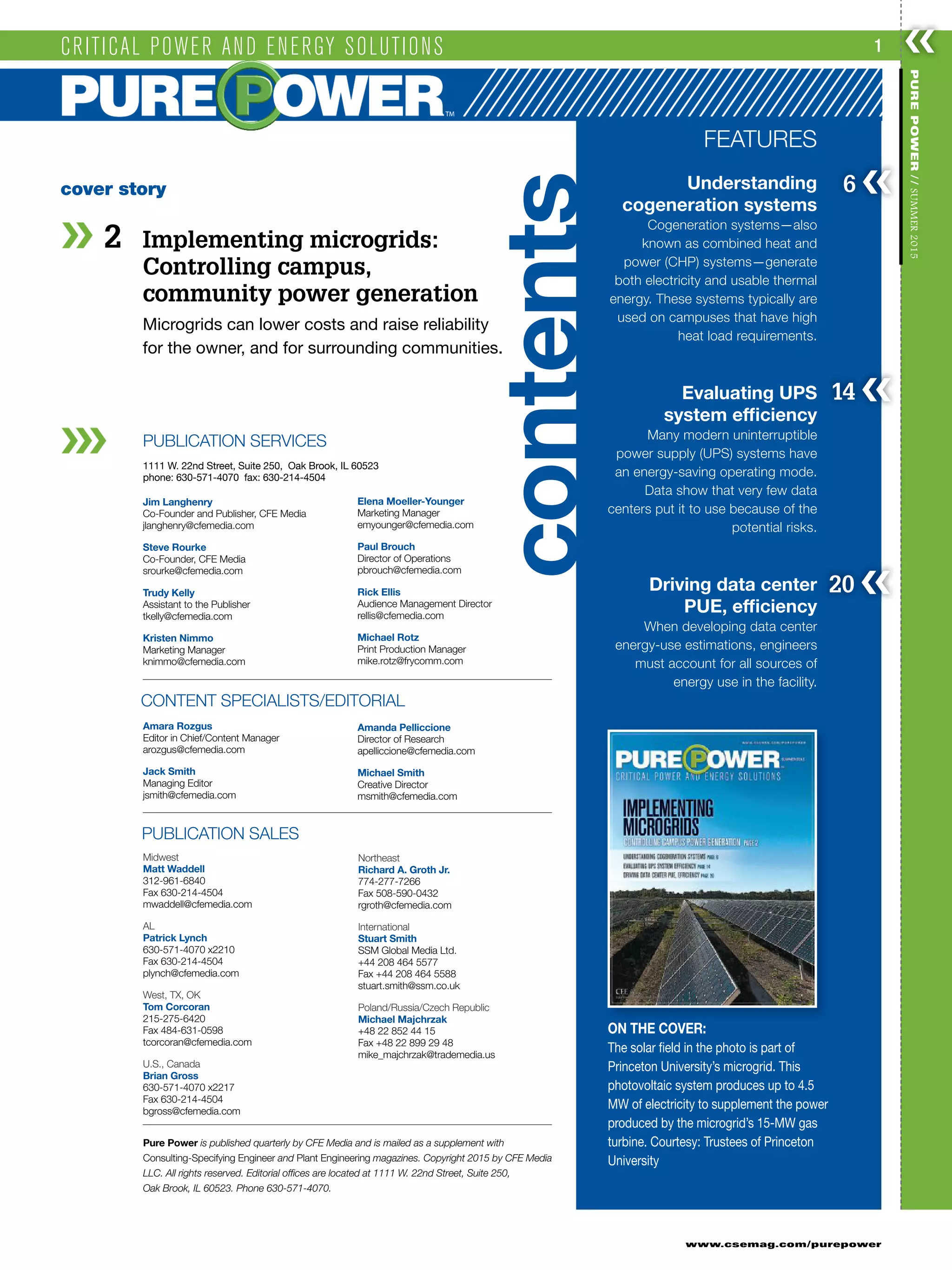 ❮❮1
www.csemag.com/purepower
PUREPOWER//SUMMER2015
2 Implementing microgrids:
Controlling campus,
community power generation
Microgrids can lower costs and raise reliability
for the owner, and for surrounding communities.
PUBLICATION SERVICES
Jim Langhenry
Co-Founder and Publisher, CFE Media
jlanghenry@cfemedia.com
Steve Rourke
Co-Founder, CFE Media
srourke@cfemedia.com
Trudy Kelly
Assistant to the Publisher
tkelly@cfemedia.com
Kristen Nimmo
Marketing Manager
knimmo@cfemedia.com
Elena Moeller-Younger
Marketing Manager
emyounger@cfemedia.com
Paul Brouch
Director of Operations
pbrouch@cfemedia.com
Rick Ellis
Audience Management Director
rellis@cfemedia.com
Michael Rotz
Print Production Manager
mike.rotz@frycomm.com
CONTENT SPECIALISTS/EDITORIAL
Amara Rozgus
Editor in Chief/Content Manager
arozgus@cfemedia.com
Jack Smith
Managing Editor
jsmith@cfemedia.com
Amanda Pelliccione
Director of Research
apelliccione@cfemedia.com
Michael Smith
Creative Director
msmith@cfemedia.com
Midwest
Matt Waddell
312-961-6840
Fax 630-214-4504
mwaddell@cfemedia.com
AL
Patrick Lynch
630-571-4070 x2210
Fax 630-214-4504
plynch@cfemedia.com
West, TX, OK
Tom Corcoran
215-275-6420
Fax 484-631-0598
tcorcoran@cfemedia.com
U.S., Canada
Brian Gross
630-571-4070 x2217
Fax 630-214-4504
bgross@cfemedia.com
Northeast
Richard A. Groth Jr.
774-277-7266
Fax 508-590-0432
rgroth@cfemedia.com
International
Stuart Smith
SSM Global Media Ltd.
+44 208 464 5577
Fax +44 208 464 5588
stuart.smith@ssm.co.uk
Poland/Russia/Czech Republic
Michael Majchrzak
+48 22 852 44 15
Fax +48 22 899 29 48
mike_majchrzak@trademedia.us
1111 W. 22nd Street, Suite 250, Oak Brook, IL 60523
phone: 630-571-4070 fax: 630-214-4504
Pure Power is published quarterly by CFE Media and is mailed as a supplement with
Consulting-Specifying Engineer and Plant Engineering magazines. Copyright 2015 by CFE Media
LLC. All rights reserved. Editorial offices are located at 1111 W. 22nd Street, Suite 250,
Oak Brook, IL 60523. Phone 630-571-4070.
cover story
ON THE COVER:
The solar field in the photo is part of
Princeton University’s microgrid. This
photovoltaic system produces up to 4.5
MW of electricity to supplement the power
produced by the microgrid’s 15-MW gas
turbine. Courtesy: Trustees of Princeton
University
FEATURES
Understanding
cogeneration systems
Cogeneration systems—also
known as combined heat and
power (CHP) systems—generate
both electricity and usable thermal
energy. These systems typically are
used on campuses that have high
heat load requirements.
Evaluating UPS
system efficiency
Many modern uninterruptible
power supply (UPS) systems have
an energy-saving operating mode.
Data show that very few data
centers put it to use because of the
potential risks.
Driving data center
PUE, efficiency
When developing data center
energy-use estimations, engineers
must account for all sources of
energy use in the facility.
14 ❮❮
6 ❮❮
20 ❮❮
CRITICAL POWER AND ENERGY SOLUTIONS
PUBLICATION SALES
contents
 