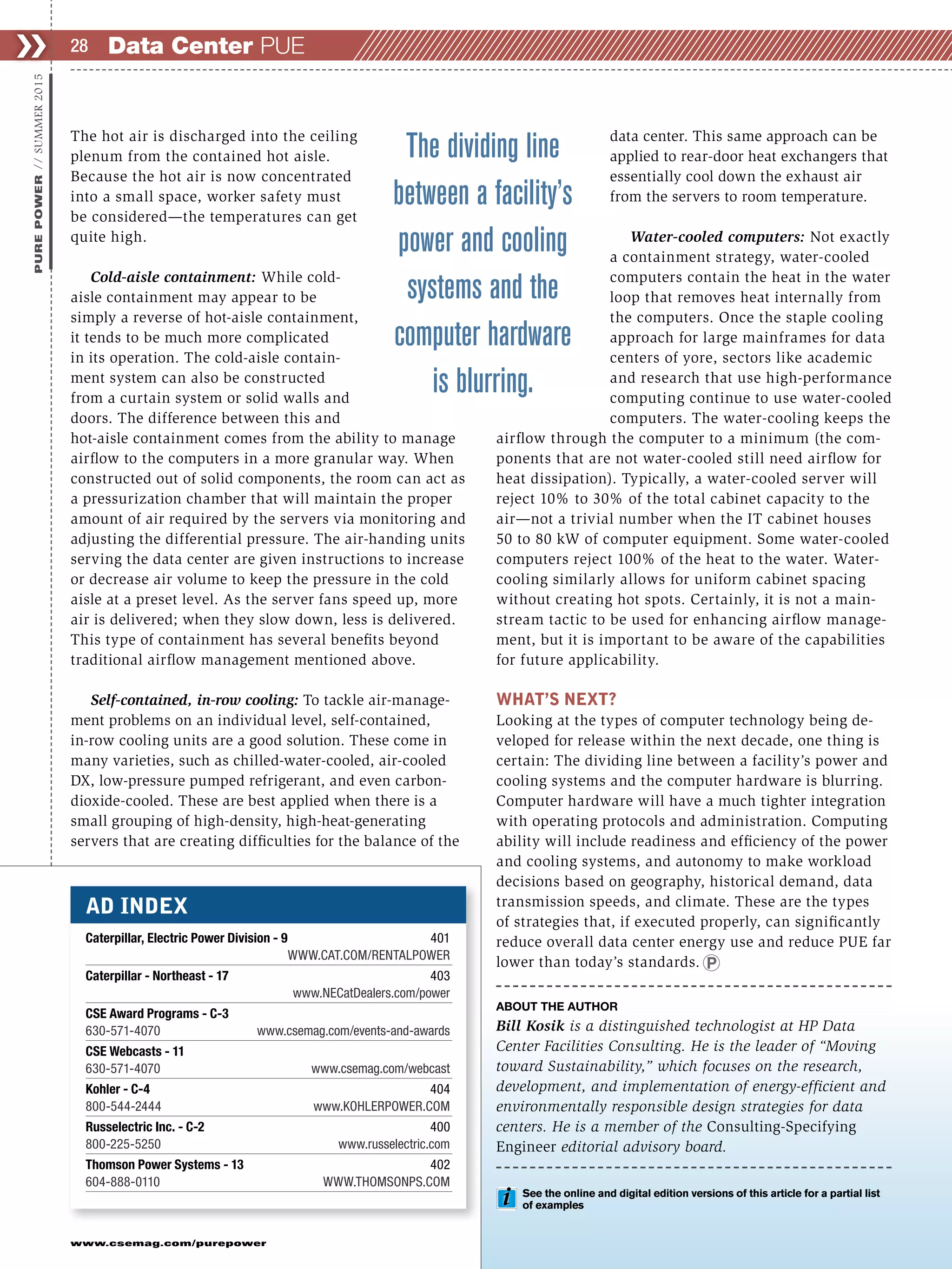 www.csemag.com/purepower
Data Center PUE❯❯ 28
PUREPOWER//SUMMER2015
The hot air is discharged into the ceiling
plenum from the contained hot aisle.
Because the hot air is now concentrated
into a small space, worker safety must
be considered—the temperatures can get
quite high.
Cold-aisle containment: While cold-
aisle containment may appear to be
simply a reverse of hot-aisle containment,
it tends to be much more complicated
in its operation. The cold-aisle contain-
ment system can also be constructed
from a curtain system or solid walls and
doors. The difference between this and
hot-aisle containment comes from the ability to manage
airflow to the computers in a more granular way. When
constructed out of solid components, the room can act as
a pressurization chamber that will maintain the proper
amount of air required by the servers via monitoring and
adjusting the differential pressure. The air-handing units
serving the data center are given instructions to increase
or decrease air volume to keep the pressure in the cold
aisle at a preset level. As the server fans speed up, more
air is delivered; when they slow down, less is delivered.
This type of containment has several benefits beyond
traditional airflow management mentioned above.
Self-contained, in-row cooling: To tackle air-manage-
ment problems on an individual level, self-contained,
in-row cooling units are a good solution. These come in
many varieties, such as chilled-water-cooled, air-cooled
DX, low-pressure pumped refrigerant, and even carbon-
dioxide-cooled. These are best applied when there is a
small grouping of high-density, high-heat-generating
servers that are creating difficulties for the balance of the
data center. This same approach can be
applied to rear-door heat exchangers that
essentially cool down the exhaust air
from the servers to room temperature.
Water-cooled computers: Not exactly
a containment strategy, water-cooled
computers contain the heat in the water
loop that removes heat internally from
the computers. Once the staple cooling
approach for large mainframes for data
centers of yore, sectors like academic
and research that use high-performance
computing continue to use water-cooled
computers. The water-cooling keeps the
airflow through the computer to a minimum (the com-
ponents that are not water-cooled still need airflow for
heat dissipation). Typically, a water-cooled server will
reject 10% to 30% of the total cabinet capacity to the
air—not a trivial number when the IT cabinet houses
50 to 80 kW of computer equipment. Some water-cooled
computers reject 100% of the heat to the water. Water-
cooling similarly allows for uniform cabinet spacing
without creating hot spots. Certainly, it is not a main-
stream tactic to be used for enhancing airflow manage-
ment, but it is important to be aware of the capabilities
for future applicability.
WHAT’S NEXT?
Looking at the types of computer technology being de-
veloped for release within the next decade, one thing is
certain: The dividing line between a facility’s power and
cooling systems and the computer hardware is blurring.
Computer hardware will have a much tighter integration
with operating protocols and administration. Computing
ability will include readiness and efficiency of the power
and cooling systems, and autonomy to make workload
decisions based on geography, historical demand, data
transmission speeds, and climate. These are the types
of strategies that, if executed properly, can significantly
reduce overall data center energy use and reduce PUE far
lower than today’s standards.
ABOUT THE AUTHOR
Bill Kosik is a distinguished technologist at HP Data
Center Facilities Consulting. He is the leader of “Moving
toward Sustainability,” which focuses on the research,
development, and implementation of energy-efficient and
environmentally responsible design strategies for data
centers. He is a member of the Consulting-Specifying
Engineer editorial advisory board.
The dividing line
between a facility’s
power and cooling
systems and the
computer hardware
is blurring.
AD INDEX
Caterpillar, Electric Power Division - 9 401
WWW.CAT.COM/RENTALPOWER
Caterpillar - Northeast - 17 403
www.NECatDealers.com/power
CSE Award Programs - C-3
630-571-4070 www.csemag.com/events-and-awards
CSE Webcasts - 11
630-571-4070 www.csemag.com/webcast
Kohler - C-4 404
800-544-2444 www.KOHLERPOWER.COM
Russelectric Inc. - C-2 400
800-225-5250 www.russelectric.com
Thomson Power Systems - 13 402
604-888-0110 WWW.THOMSONPS.COM
See the online and digital edition versions of this article for a partial list
of examples
 
