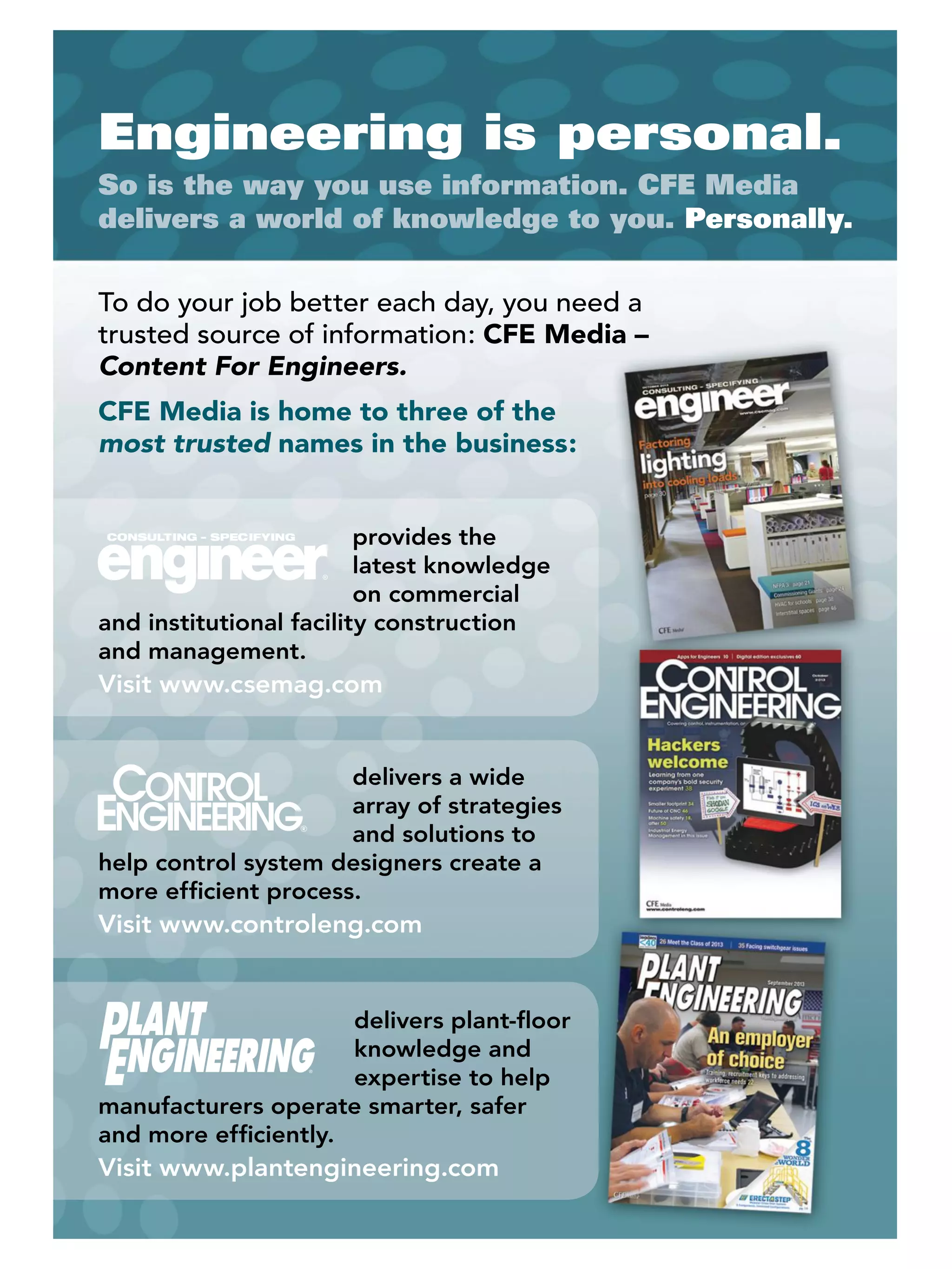 Engineering is personal.
So is the way you use information. CFE Media
delivers a world of knowledge to you. Personally.
To do your job better each day, you need a
trusted source of information: CFE Media –
Content For Engineers.
CFE Media is home to three of the
most trusted names in the business:
provides the
latest knowledge
on commercial
and institutional facility construction
and management.
Visit www.csemag.com
delivers a wide
array of strategies
and solutions to
help control system designers create a
more efﬁcient process.
Visit www.controleng.com
delivers plant-ﬂoor
knowledge and
expertise to help
manufacturers operate smarter, safer
and more efﬁciently.
Visit www.plantengineering.com
 