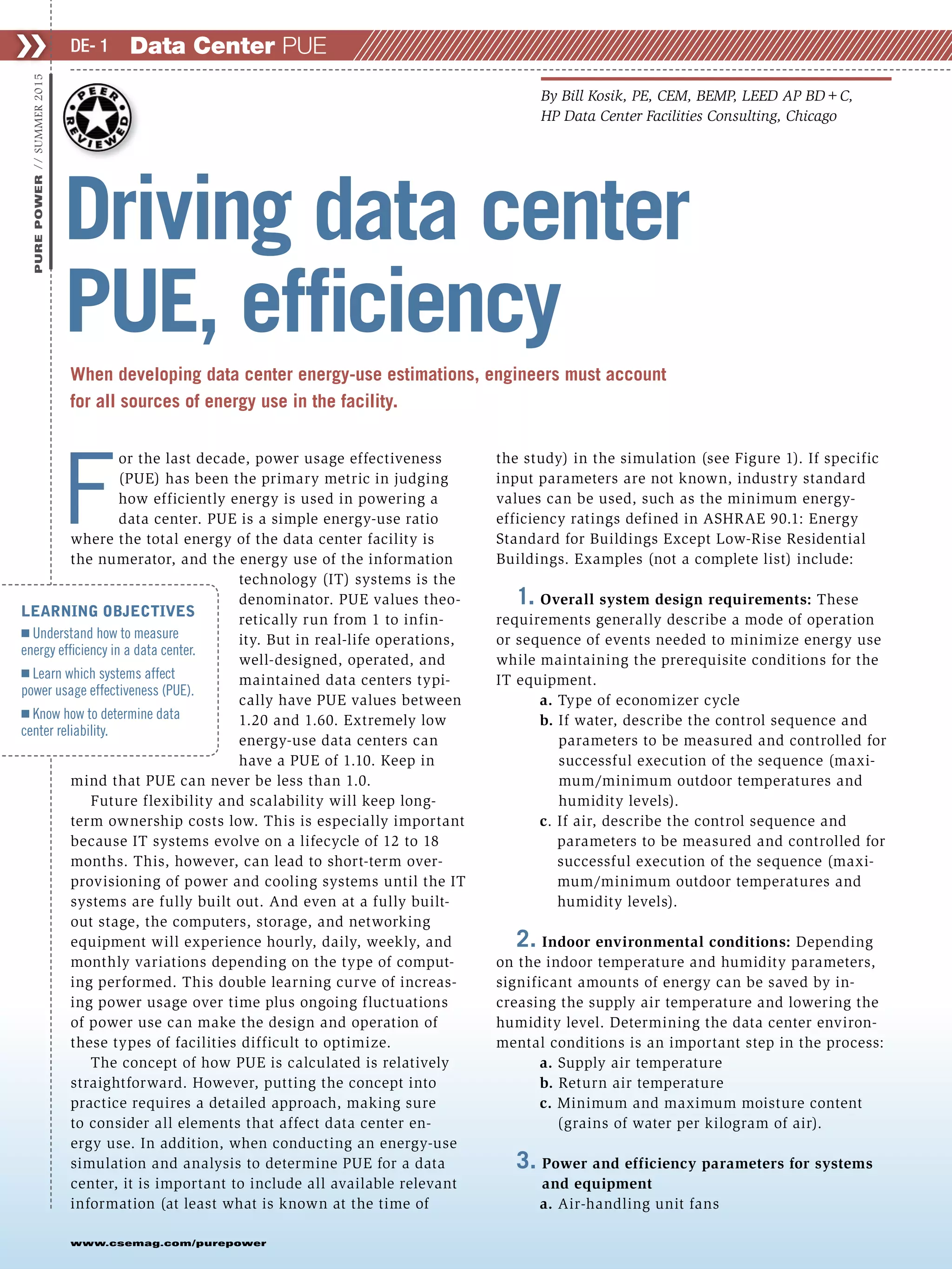 F
or the last decade, power usage effectiveness
(PUE) has been the primary metric in judging
how efficiently energy is used in powering a
data center. PUE is a simple energy-use ratio
where the total energy of the data center facility is
the numerator, and the energy use of the information
technology (IT) systems is the
denominator. PUE values theo-
retically run from 1 to infin-
ity. But in real-life operations,
well-designed, operated, and
maintained data centers typi-
cally have PUE values between
1.20 and 1.60. Extremely low
energy-use data centers can
have a PUE of 1.10. Keep in
mind that PUE can never be less than 1.0.
Future flexibility and scalability will keep long-
term ownership costs low. This is especially important
because IT systems evolve on a lifecycle of 12 to 18
months. This, however, can lead to short-term over-
provisioning of power and cooling systems until the IT
systems are fully built out. And even at a fully built-
out stage, the computers, storage, and networking
equipment will experience hourly, daily, weekly, and
monthly variations depending on the type of comput-
ing performed. This double learning curve of increas-
ing power usage over time plus ongoing fluctuations
of power use can make the design and operation of
these types of facilities difficult to optimize.
The concept of how PUE is calculated is relatively
straightforward. However, putting the concept into
practice requires a detailed approach, making sure
to consider all elements that affect data center en-
ergy use. In addition, when conducting an energy-use
simulation and analysis to determine PUE for a data
center, it is important to include all available relevant
information (at least what is known at the time of
the study) in the simulation (see Figure 1). If specific
input parameters are not known, industry standard
values can be used, such as the minimum energy-
efficiency ratings defined in ASHRAE 90.1: Energy
Standard for Buildings Except Low-Rise Residential
Buildings. Examples (not a complete list) include:
1. Overall system design requirements: These
requirements generally describe a mode of operation
or sequence of events needed to minimize energy use
while maintaining the prerequisite conditions for the
IT equipment.
a. Type of economizer cycle
b. If water, describe the control sequence and
parameters to be measured and controlled for
successful execution of the sequence (maxi-
mum/minimum outdoor temperatures and
humidity levels).
c. If air, describe the control sequence and
parameters to be measured and controlled for
successful execution of the sequence (maxi-
mum/minimum outdoor temperatures and
humidity levels).
2. Indoor environmental conditions: Depending
on the indoor temperature and humidity parameters,
significant amounts of energy can be saved by in-
creasing the supply air temperature and lowering the
humidity level. Determining the data center environ-
mental conditions is an important step in the process:
a. Supply air temperature
b. Return air temperature
c. Minimum and maximum moisture content
(grains of water per kilogram of air).
3. Power and efficiency parameters for systems
and equipment
a. Air-handling unit fans
Data Center PUE❯❯ DE- 1
www.csemag.com/purepower
PUREPOWER//SUMMER2015
When developing data center energy-use estimations, engineers must account
for all sources of energy use in the facility.
Driving data center
PUE, efficiency
By Bill Kosik, PE, CEM, BEMP, LEED AP BD+C,
HP Data Center Facilities Consulting, Chicago
LEARNING OBJECTIVES
Ⅲ Understand how to measure
energy efficiency in a data center.
Ⅲ Learn which systems affect
power usage effectiveness (PUE).
Ⅲ Know how to determine data
center reliability.
 