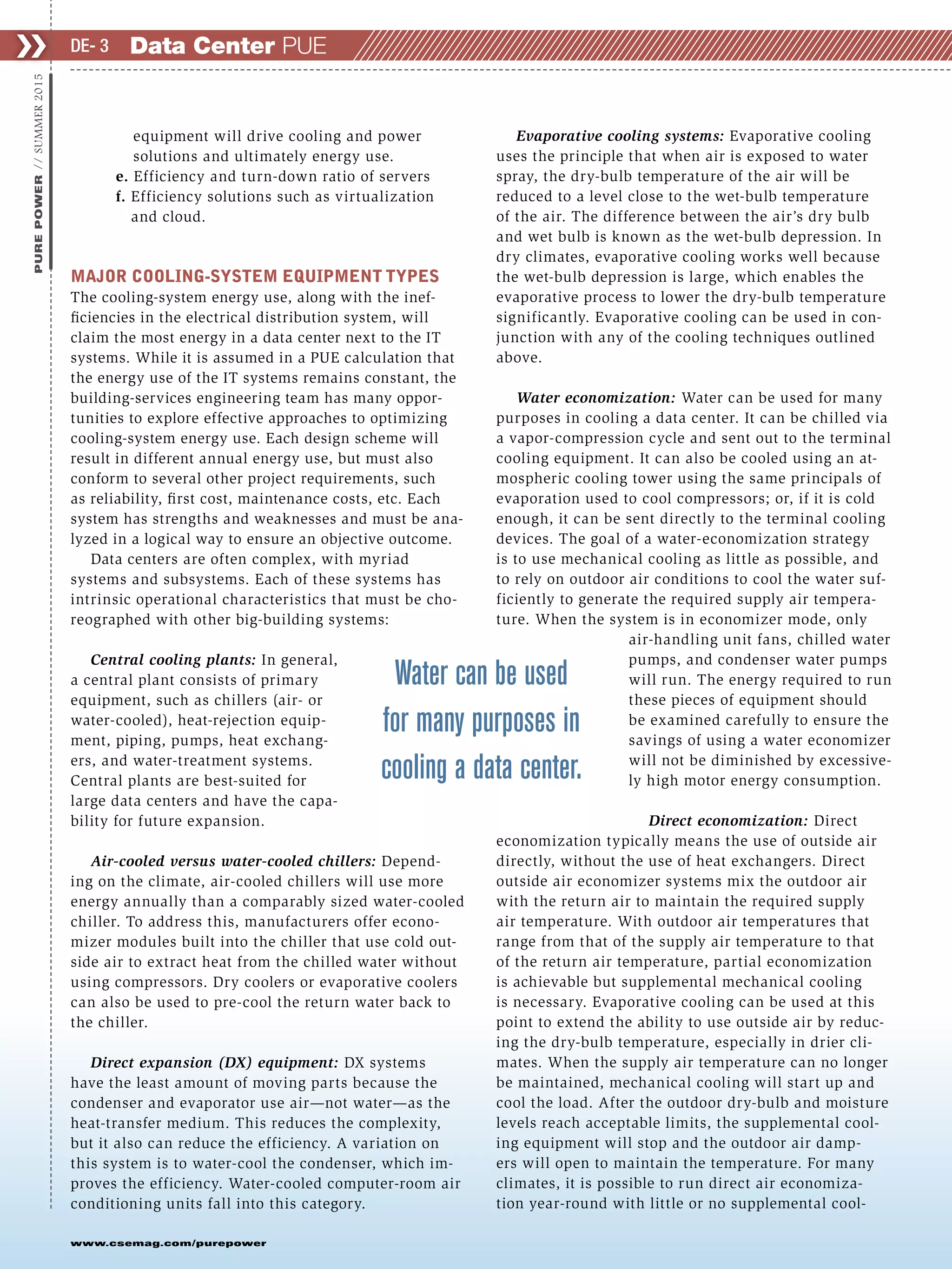 www.csemag.com/purepower
equipment will drive cooling and power
solutions and ultimately energy use.
e. Efficiency and turn-down ratio of servers
f. Efficiency solutions such as virtualization
and cloud.
MAJOR COOLING-SYSTEM EQUIPMENT TYPES
The cooling-system energy use, along with the inef-
ficiencies in the electrical distribution system, will
claim the most energy in a data center next to the IT
systems. While it is assumed in a PUE calculation that
the energy use of the IT systems remains constant, the
building-services engineering team has many oppor-
tunities to explore effective approaches to optimizing
cooling-system energy use. Each design scheme will
result in different annual energy use, but must also
conform to several other project requirements, such
as reliability, first cost, maintenance costs, etc. Each
system has strengths and weaknesses and must be ana-
lyzed in a logical way to ensure an objective outcome.
Data centers are often complex, with myriad
systems and subsystems. Each of these systems has
intrinsic operational characteristics that must be cho-
reographed with other big-building systems:
Central cooling plants: In general,
a central plant consists of primary
equipment, such as chillers (air- or
water-cooled), heat-rejection equip-
ment, piping, pumps, heat exchang-
ers, and water-treatment systems.
Central plants are best-suited for
large data centers and have the capa-
bility for future expansion.
Air-cooled versus water-cooled chillers: Depend-
ing on the climate, air-cooled chillers will use more
energy annually than a comparably sized water-cooled
chiller. To address this, manufacturers offer econo-
mizer modules built into the chiller that use cold out-
side air to extract heat from the chilled water without
using compressors. Dry coolers or evaporative coolers
can also be used to pre-cool the return water back to
the chiller.
Direct expansion (DX) equipment: DX systems
have the least amount of moving parts because the
condenser and evaporator use air—not water—as the
heat-transfer medium. This reduces the complexity,
but it also can reduce the efficiency. A variation on
this system is to water-cool the condenser, which im-
proves the efficiency. Water-cooled computer-room air
conditioning units fall into this category.
Evaporative cooling systems: Evaporative cooling
uses the principle that when air is exposed to water
spray, the dry-bulb temperature of the air will be
reduced to a level close to the wet-bulb temperature
of the air. The difference between the air’s dry bulb
and wet bulb is known as the wet-bulb depression. In
dry climates, evaporative cooling works well because
the wet-bulb depression is large, which enables the
evaporative process to lower the dry-bulb temperature
significantly. Evaporative cooling can be used in con-
junction with any of the cooling techniques outlined
above.
Water economization: Water can be used for many
purposes in cooling a data center. It can be chilled via
a vapor-compression cycle and sent out to the terminal
cooling equipment. It can also be cooled using an at-
mospheric cooling tower using the same principals of
evaporation used to cool compressors; or, if it is cold
enough, it can be sent directly to the terminal cooling
devices. The goal of a water-economization strategy
is to use mechanical cooling as little as possible, and
to rely on outdoor air conditions to cool the water suf-
ficiently to generate the required supply air tempera-
ture. When the system is in economizer mode, only
air-handling unit fans, chilled water
pumps, and condenser water pumps
will run. The energy required to run
these pieces of equipment should
be examined carefully to ensure the
savings of using a water economizer
will not be diminished by excessive-
ly high motor energy consumption.
Direct economization: Direct
economization typically means the use of outside air
directly, without the use of heat exchangers. Direct
outside air economizer systems mix the outdoor air
with the return air to maintain the required supply
air temperature. With outdoor air temperatures that
range from that of the supply air temperature to that
of the return air temperature, partial economization
is achievable but supplemental mechanical cooling
is necessary. Evaporative cooling can be used at this
point to extend the ability to use outside air by reduc-
ing the dry-bulb temperature, especially in drier cli-
mates. When the supply air temperature can no longer
be maintained, mechanical cooling will start up and
cool the load. After the outdoor dry-bulb and moisture
levels reach acceptable limits, the supplemental cool-
ing equipment will stop and the outdoor air damp-
ers will open to maintain the temperature. For many
climates, it is possible to run direct air economiza-
tion year-round with little or no supplemental cool-
❯❯PUREPOWER//SUMMER2015
Data Center PUEDE- 3
Water can be used
for many purposes in
cooling a data center.
 