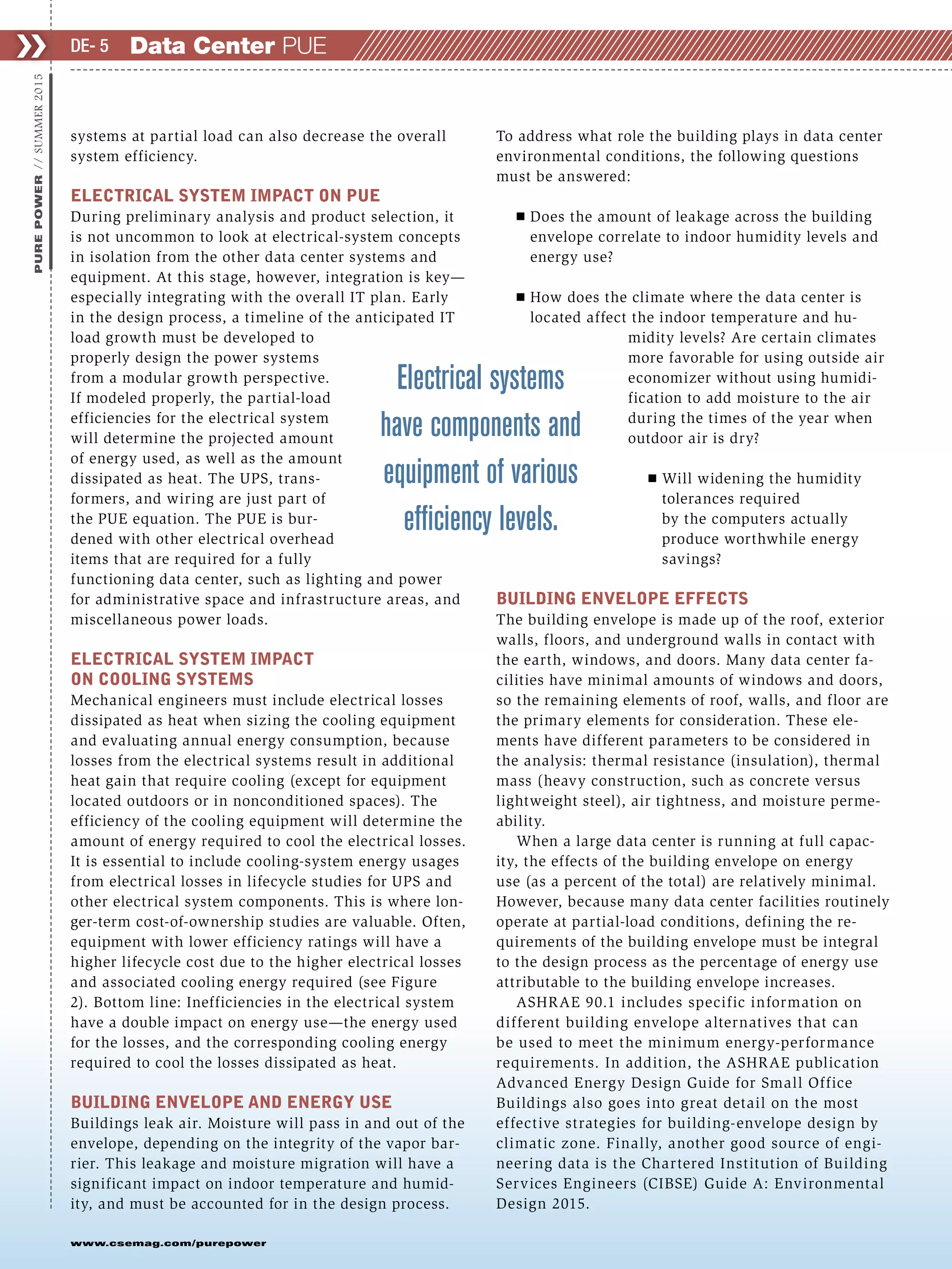 ❯❯
www.csemag.com/purepower
PUREPOWER//SUMMER2015
systems at partial load can also decrease the overall
system efficiency.
ELECTRICAL SYSTEM IMPACT ON PUE
During preliminary analysis and product selection, it
is not uncommon to look at electrical-system concepts
in isolation from the other data center systems and
equipment. At this stage, however, integration is key—
especially integrating with the overall IT plan. Early
in the design process, a timeline of the anticipated IT
load growth must be developed to
properly design the power systems
from a modular growth perspective.
If modeled properly, the partial-load
efficiencies for the electrical system
will determine the projected amount
of energy used, as well as the amount
dissipated as heat. The UPS, trans-
formers, and wiring are just part of
the PUE equation. The PUE is bur-
dened with other electrical overhead
items that are required for a fully
functioning data center, such as lighting and power
for administrative space and infrastructure areas, and
miscellaneous power loads.
ELECTRICAL SYSTEM IMPACT
ON COOLING SYSTEMS
Mechanical engineers must include electrical losses
dissipated as heat when sizing the cooling equipment
and evaluating annual energy consumption, because
losses from the electrical systems result in additional
heat gain that require cooling (except for equipment
located outdoors or in nonconditioned spaces). The
efficiency of the cooling equipment will determine the
amount of energy required to cool the electrical losses.
It is essential to include cooling-system energy usages
from electrical losses in lifecycle studies for UPS and
other electrical system components. This is where lon-
ger-term cost-of-ownership studies are valuable. Often,
equipment with lower efficiency ratings will have a
higher lifecycle cost due to the higher electrical losses
and associated cooling energy required (see Figure
2). Bottom line: Inefficiencies in the electrical system
have a double impact on energy use—the energy used
for the losses, and the corresponding cooling energy
required to cool the losses dissipated as heat.
BUILDING ENVELOPE AND ENERGY USE
Buildings leak air. Moisture will pass in and out of the
envelope, depending on the integrity of the vapor bar-
rier. This leakage and moisture migration will have a
significant impact on indoor temperature and humid-
ity, and must be accounted for in the design process.
To address what role the building plays in data center
environmental conditions, the following questions
must be answered:
Ⅲ Does the amount of leakage across the building
envelope correlate to indoor humidity levels and
energy use?
Ⅲ How does the climate where the data center is
located affect the indoor temperature and hu-
midity levels? Are certain climates
more favorable for using outside air
economizer without using humidi-
fication to add moisture to the air
during the times of the year when
outdoor air is dry?
Ⅲ Will widening the humidity
tolerances required
by the computers actually
produce worthwhile energy
savings?
BUILDING ENVELOPE EFFECTS
The building envelope is made up of the roof, exterior
walls, floors, and underground walls in contact with
the earth, windows, and doors. Many data center fa-
cilities have minimal amounts of windows and doors,
so the remaining elements of roof, walls, and floor are
the primary elements for consideration. These ele-
ments have different parameters to be considered in
the analysis: thermal resistance (insulation), thermal
mass (heavy construction, such as concrete versus
lightweight steel), air tightness, and moisture perme-
ability.
When a large data center is running at full capac-
ity, the effects of the building envelope on energy
use (as a percent of the total) are relatively minimal.
However, because many data center facilities routinely
operate at partial-load conditions, defining the re-
quirements of the building envelope must be integral
to the design process as the percentage of energy use
attributable to the building envelope increases.
ASHRAE 90.1 includes specific information on
different building envelope alternatives that can
be used to meet the minimum energy-performance
requirements. In addition, the ASHRAE publication
Advanced Energy Design Guide for Small Office
Buildings also goes into great detail on the most
effective strategies for building-envelope design by
climatic zone. Finally, another good source of engi-
neering data is the Chartered Institution of Building
Services Engineers (CIBSE) Guide A: Environmental
Design 2015.
Data Center PUEDE- 5
Electrical systems
have components and
equipment of various
efﬁciency levels.
 