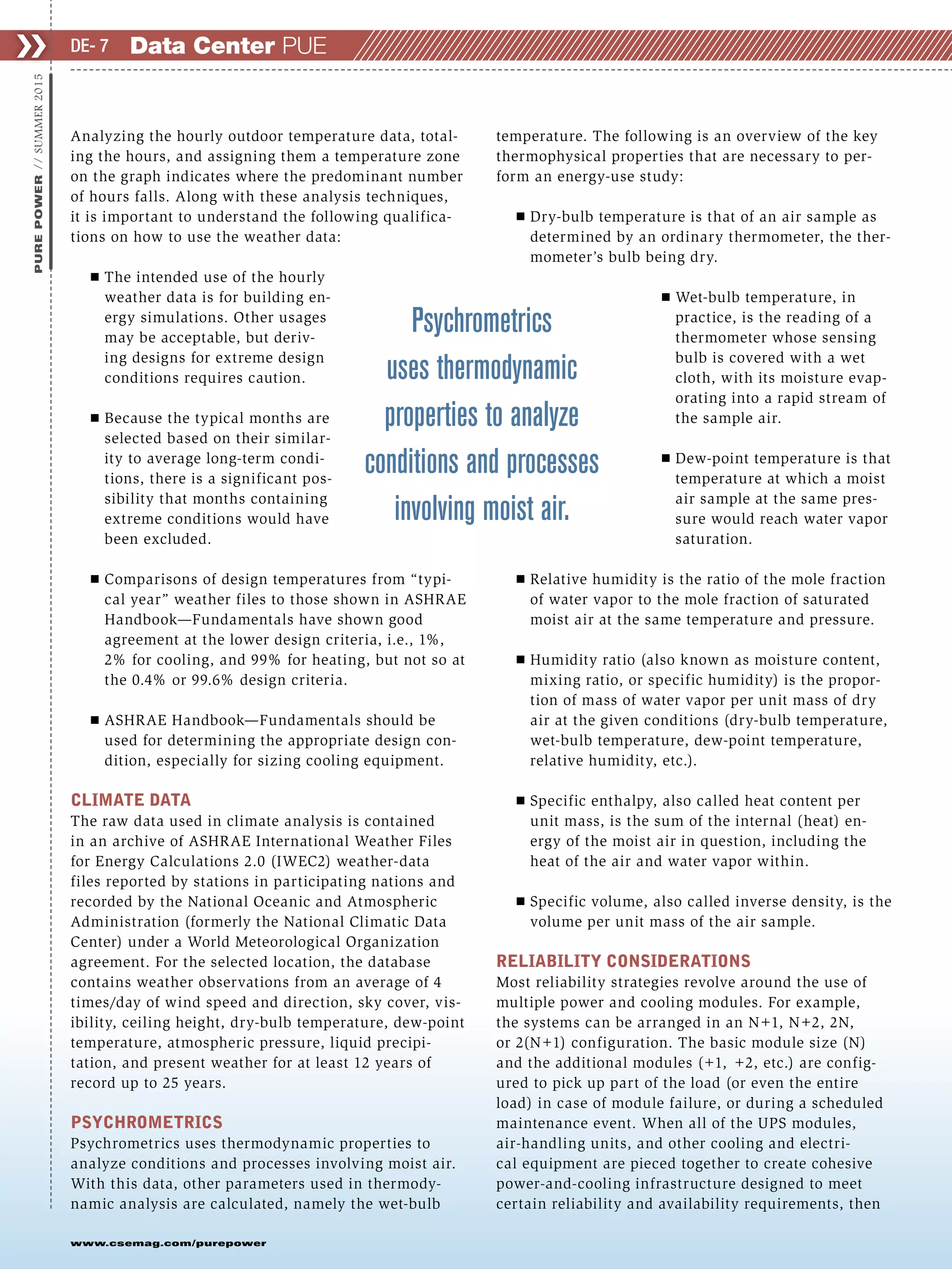 www.csemag.com/purepower
❯❯PUREPOWER//SUMMER2015
Analyzing the hourly outdoor temperature data, total-
ing the hours, and assigning them a temperature zone
on the graph indicates where the predominant number
of hours falls. Along with these analysis techniques,
it is important to understand the following qualifica-
tions on how to use the weather data:
Ⅲ The intended use of the hourly
weather data is for building en-
ergy simulations. Other usages
may be acceptable, but deriv-
ing designs for extreme design
conditions requires caution.
Ⅲ Because the typical months are
selected based on their similar-
ity to average long-term condi-
tions, there is a significant pos-
sibility that months containing
extreme conditions would have
been excluded.
Ⅲ Comparisons of design temperatures from “typi-
cal year” weather files to those shown in ASHRAE
Handbook—Fundamentals have shown good
agreement at the lower design criteria, i.e., 1%,
2% for cooling, and 99% for heating, but not so at
the 0.4% or 99.6% design criteria.
Ⅲ ASHRAE Handbook—Fundamentals should be
used for determining the appropriate design con-
dition, especially for sizing cooling equipment.
CLIMATE DATA
The raw data used in climate analysis is contained
in an archive of ASHRAE International Weather Files
for Energy Calculations 2.0 (IWEC2) weather-data
files reported by stations in participating nations and
recorded by the National Oceanic and Atmospheric
Administration (formerly the National Climatic Data
Center) under a World Meteorological Organization
agreement. For the selected location, the database
contains weather observations from an average of 4
times/day of wind speed and direction, sky cover, vis-
ibility, ceiling height, dry-bulb temperature, dew-point
temperature, atmospheric pressure, liquid precipi-
tation, and present weather for at least 12 years of
record up to 25 years.
PSYCHROMETRICS
Psychrometrics uses thermodynamic properties to
analyze conditions and processes involving moist air.
With this data, other parameters used in thermody-
namic analysis are calculated, namely the wet-bulb
temperature. The following is an overview of the key
thermophysical properties that are necessary to per-
form an energy-use study:
Ⅲ Dry-bulb temperature is that of an air sample as
determined by an ordinary thermometer, the ther-
mometer’s bulb being dry.
Ⅲ Wet-bulb temperature, in
practice, is the reading of a
thermometer whose sensing
bulb is covered with a wet
cloth, with its moisture evap-
orating into a rapid stream of
the sample air.
Ⅲ Dew-point temperature is that
temperature at which a moist
air sample at the same pres-
sure would reach water vapor
saturation.
Ⅲ Relative humidity is the ratio of the mole fraction
of water vapor to the mole fraction of saturated
moist air at the same temperature and pressure.
Ⅲ Humidity ratio (also known as moisture content,
mixing ratio, or specific humidity) is the propor-
tion of mass of water vapor per unit mass of dry
air at the given conditions (dry-bulb temperature,
wet-bulb temperature, dew-point temperature,
relative humidity, etc.).
Ⅲ Specific enthalpy, also called heat content per
unit mass, is the sum of the internal (heat) en-
ergy of the moist air in question, including the
heat of the air and water vapor within.
Ⅲ Specific volume, also called inverse density, is the
volume per unit mass of the air sample.
RELIABILITY CONSIDERATIONS
Most reliability strategies revolve around the use of
multiple power and cooling modules. For example,
the systems can be arranged in an N+1, N+2, 2N,
or 2(N+1) configuration. The basic module size (N)
and the additional modules (+1, +2, etc.) are config-
ured to pick up part of the load (or even the entire
load) in case of module failure, or during a scheduled
maintenance event. When all of the UPS modules,
air-handling units, and other cooling and electri-
cal equipment are pieced together to create cohesive
power-and-cooling infrastructure designed to meet
certain reliability and availability requirements, then
Psychrometrics
uses thermodynamic
properties to analyze
conditions and processes
involving moist air.
Data Center PUEDE- 7
 