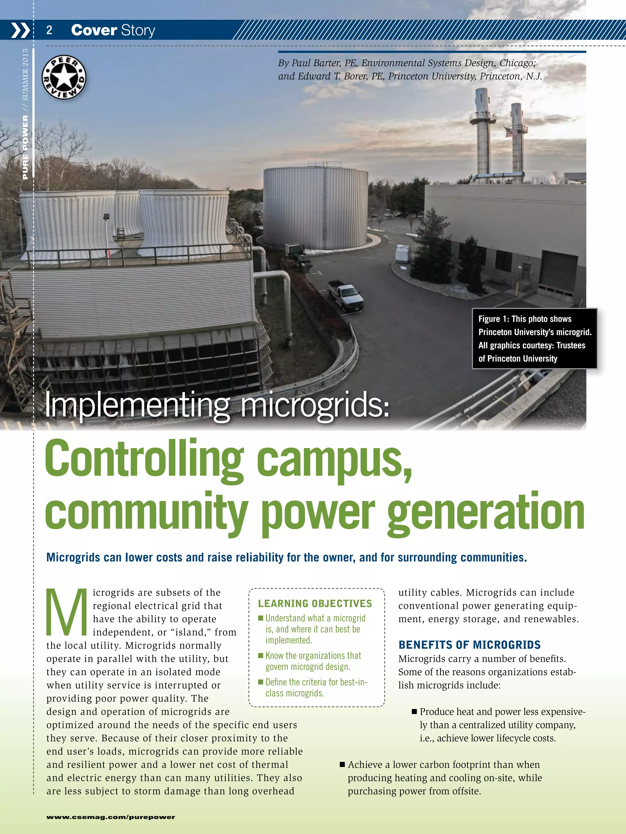 M
icrogrids are subsets of the
regional electrical grid that
have the ability to operate
independent, or “island,” from
the local utility. Microgrids normally
operate in parallel with the utility, but
they can operate in an isolated mode
when utility service is interrupted or
providing poor power quality. The
design and operation of microgrids are
optimized around the needs of the specific end users
they serve. Because of their closer proximity to the
end user’s loads, microgrids can provide more reliable
and resilient power and a lower net cost of thermal
and electric energy than can many utilities. They also
are less subject to storm damage than long overhead
utility cables. Microgrids can include
conventional power generating equip-
ment, energy storage, and renewables.
BENEFITS OF MICROGRIDS
Microgrids carry a number of benefits.
Some of the reasons organizations estab-
lish microgrids include:
Ⅲ Produce heat and power less expensive-
ly than a centralized utility company,
i.e., achieve lower lifecycle costs.
Ⅲ Achieve a lower carbon footprint than when
producing heating and cooling on-site, while
purchasing power from offsite.
Cover Story❯❯ 2
www.csemag.com/purepower
PUREPOWER//SUMMER2015
Microgrids can lower costs and raise reliability for the owner, and for surrounding communities.
Implementing microgrids:
Controlling campus,
community power generation
By Paul Barter, PE, Environmental Systems Design, Chicago;
and Edward T. Borer, PE, Princeton University, Princeton, N.J.
LEARNING OBJECTIVES
Ⅲ Understand what a microgrid
is, and where it can best be
implemented.
Ⅲ Know the organizations that
govern microgrid design.
Ⅲ Define the criteria for best-in-
class microgrids.
Figure 1: This photo shows
Princeton University’s microgrid.
All graphics courtesy: Trustees
of Princeton University
 