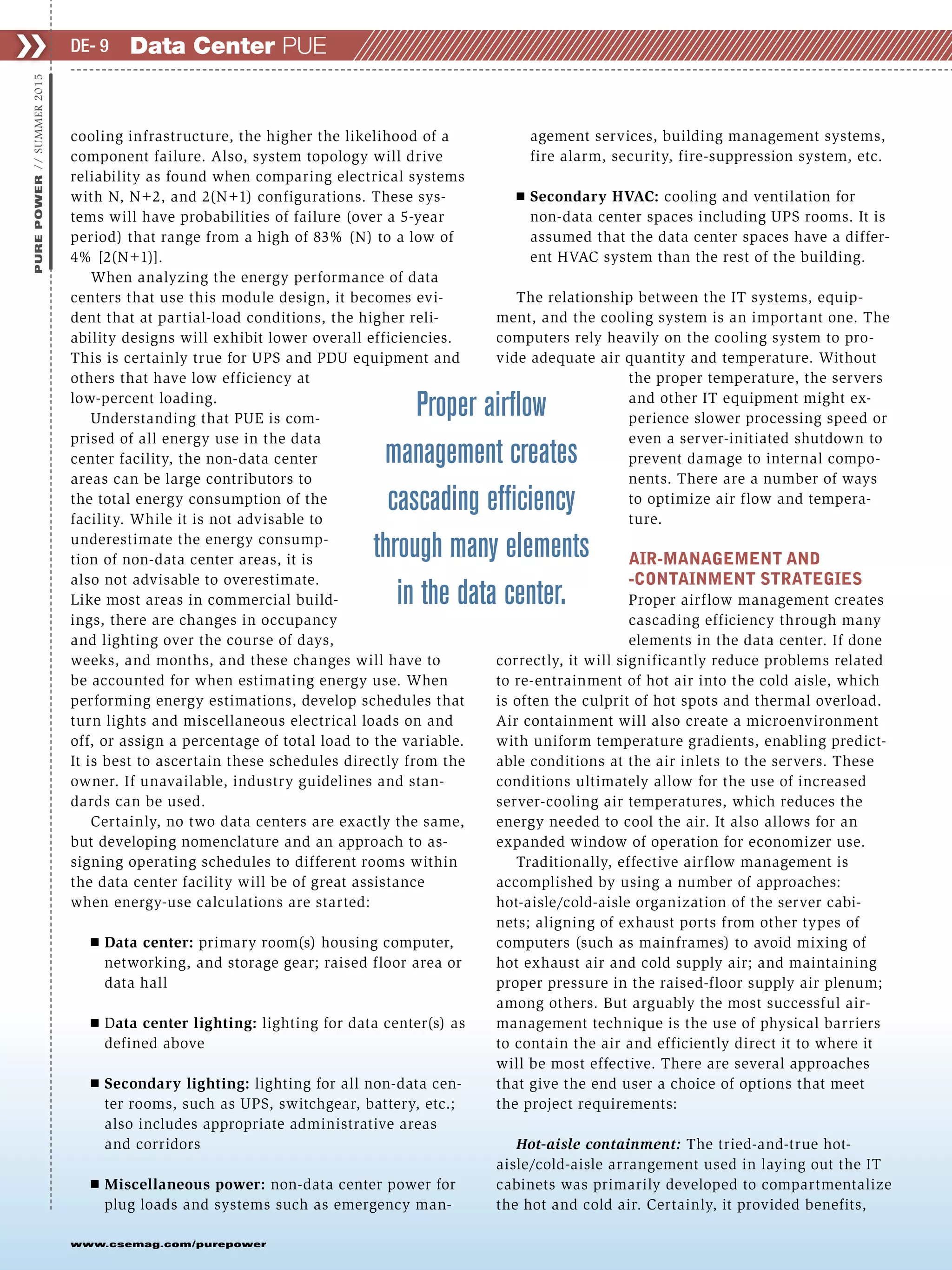 www.csemag.com/purepower
cooling infrastructure, the higher the likelihood of a
component failure. Also, system topology will drive
reliability as found when comparing electrical systems
with N, N+2, and 2(N+1) configurations. These sys-
tems will have probabilities of failure (over a 5-year
period) that range from a high of 83% (N) to a low of
4% [2(N+1)].
When analyzing the energy performance of data
centers that use this module design, it becomes evi-
dent that at partial-load conditions, the higher reli-
ability designs will exhibit lower overall efficiencies.
This is certainly true for UPS and PDU equipment and
others that have low efficiency at
low-percent loading.
Understanding that PUE is com-
prised of all energy use in the data
center facility, the non-data center
areas can be large contributors to
the total energy consumption of the
facility. While it is not advisable to
underestimate the energy consump-
tion of non-data center areas, it is
also not advisable to overestimate.
Like most areas in commercial build-
ings, there are changes in occupancy
and lighting over the course of days,
weeks, and months, and these changes will have to
be accounted for when estimating energy use. When
performing energy estimations, develop schedules that
turn lights and miscellaneous electrical loads on and
off, or assign a percentage of total load to the variable.
It is best to ascertain these schedules directly from the
owner. If unavailable, industry guidelines and stan-
dards can be used.
Certainly, no two data centers are exactly the same,
but developing nomenclature and an approach to as-
signing operating schedules to different rooms within
the data center facility will be of great assistance
when energy-use calculations are started:
Ⅲ Data center: primary room(s) housing computer,
networking, and storage gear; raised floor area or
data hall
Ⅲ Data center lighting: lighting for data center(s) as
defined above
Ⅲ Secondary lighting: lighting for all non-data cen-
ter rooms, such as UPS, switchgear, battery, etc.;
also includes appropriate administrative areas
and corridors
Ⅲ Miscellaneous power: non-data center power for
plug loads and systems such as emergency man-
agement services, building management systems,
fire alarm, security, fire-suppression system, etc.
Ⅲ Secondary HVAC: cooling and ventilation for
non-data center spaces including UPS rooms. It is
assumed that the data center spaces have a differ-
ent HVAC system than the rest of the building.
The relationship between the IT systems, equip-
ment, and the cooling system is an important one. The
computers rely heavily on the cooling system to pro-
vide adequate air quantity and temperature. Without
the proper temperature, the servers
and other IT equipment might ex-
perience slower processing speed or
even a server-initiated shutdown to
prevent damage to internal compo-
nents. There are a number of ways
to optimize air flow and tempera-
ture.
AIR-MANAGEMENT AND
-CONTAINMENT STRATEGIES
Proper airflow management creates
cascading efficiency through many
elements in the data center. If done
correctly, it will significantly reduce problems related
to re-entrainment of hot air into the cold aisle, which
is often the culprit of hot spots and thermal overload.
Air containment will also create a microenvironment
with uniform temperature gradients, enabling predict-
able conditions at the air inlets to the servers. These
conditions ultimately allow for the use of increased
server-cooling air temperatures, which reduces the
energy needed to cool the air. It also allows for an
expanded window of operation for economizer use.
Traditionally, effective airflow management is
accomplished by using a number of approaches:
hot-aisle/cold-aisle organization of the server cabi-
nets; aligning of exhaust ports from other types of
computers (such as mainframes) to avoid mixing of
hot exhaust air and cold supply air; and maintaining
proper pressure in the raised-floor supply air plenum;
among others. But arguably the most successful air-
management technique is the use of physical barriers
to contain the air and efficiently direct it to where it
will be most effective. There are several approaches
that give the end user a choice of options that meet
the project requirements:
Hot-aisle containment: The tried-and-true hot-
aisle/cold-aisle arrangement used in laying out the IT
cabinets was primarily developed to compartmentalize
the hot and cold air. Certainly, it provided benefits,
❯❯PUREPOWER//SUMMER2015
Data Center PUEDE- 9
Proper airﬂow
management creates
cascading efﬁciency
through many elements
in the data center.
 