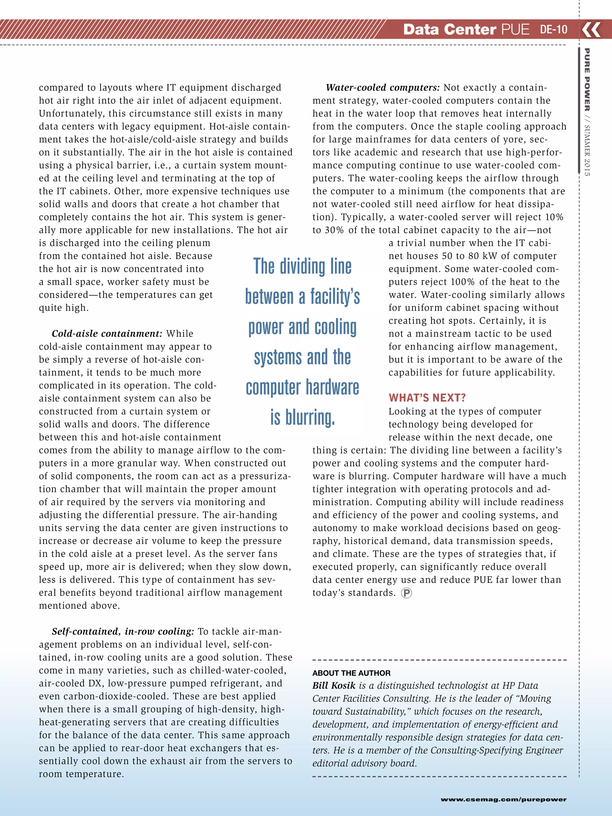 www.csemag.com/purepower
compared to layouts where IT equipment discharged
hot air right into the air inlet of adjacent equipment.
Unfortunately, this circumstance still exists in many
data centers with legacy equipment. Hot-aisle contain-
ment takes the hot-aisle/cold-aisle strategy and builds
on it substantially. The air in the hot aisle is contained
using a physical barrier, i.e., a curtain system mount-
ed at the ceiling level and terminating at the top of
the IT cabinets. Other, more expensive techniques use
solid walls and doors that create a hot chamber that
completely contains the hot air. This system is gener-
ally more applicable for new installations. The hot air
is discharged into the ceiling plenum
from the contained hot aisle. Because
the hot air is now concentrated into
a small space, worker safety must be
considered—the temperatures can get
quite high.
Cold-aisle containment: While
cold-aisle containment may appear to
be simply a reverse of hot-aisle con-
tainment, it tends to be much more
complicated in its operation. The cold-
aisle containment system can also be
constructed from a curtain system or
solid walls and doors. The difference
between this and hot-aisle containment
comes from the ability to manage airflow to the com-
puters in a more granular way. When constructed out
of solid components, the room can act as a pressuriza-
tion chamber that will maintain the proper amount
of air required by the servers via monitoring and
adjusting the differential pressure. The air-handing
units serving the data center are given instructions to
increase or decrease air volume to keep the pressure
in the cold aisle at a preset level. As the server fans
speed up, more air is delivered; when they slow down,
less is delivered. This type of containment has sev-
eral benefits beyond traditional airflow management
mentioned above.
Self-contained, in-row cooling: To tackle air-man-
agement problems on an individual level, self-con-
tained, in-row cooling units are a good solution. These
come in many varieties, such as chilled-water-cooled,
air-cooled DX, low-pressure pumped refrigerant, and
even carbon-dioxide-cooled. These are best applied
when there is a small grouping of high-density, high-
heat-generating servers that are creating difficulties
for the balance of the data center. This same approach
can be applied to rear-door heat exchangers that es-
sentially cool down the exhaust air from the servers to
room temperature.
Water-cooled computers: Not exactly a contain-
ment strategy, water-cooled computers contain the
heat in the water loop that removes heat internally
from the computers. Once the staple cooling approach
for large mainframes for data centers of yore, sec-
tors like academic and research that use high-perfor-
mance computing continue to use water-cooled com-
puters. The water-cooling keeps the airflow through
the computer to a minimum (the components that are
not water-cooled still need airflow for heat dissipa-
tion). Typically, a water-cooled server will reject 10%
to 30% of the total cabinet capacity to the air—not
a trivial number when the IT cabi-
net houses 50 to 80 kW of computer
equipment. Some water-cooled com-
puters reject 100% of the heat to the
water. Water-cooling similarly allows
for uniform cabinet spacing without
creating hot spots. Certainly, it is
not a mainstream tactic to be used
for enhancing airflow management,
but it is important to be aware of the
capabilities for future applicability.
WHAT’S NEXT?
Looking at the types of computer
technology being developed for
release within the next decade, one
thing is certain: The dividing line between a facility’s
power and cooling systems and the computer hard-
ware is blurring. Computer hardware will have a much
tighter integration with operating protocols and ad-
ministration. Computing ability will include readiness
and efficiency of the power and cooling systems, and
autonomy to make workload decisions based on geog-
raphy, historical demand, data transmission speeds,
and climate. These are the types of strategies that, if
executed properly, can significantly reduce overall
data center energy use and reduce PUE far lower than
today’s standards.
ABOUT THE AUTHOR
Bill Kosik is a distinguished technologist at HP Data
Center Facilities Consulting. He is the leader of “Moving
toward Sustainability,” which focuses on the research,
development, and implementation of energy-efficient and
environmentally responsible design strategies for data cen-
ters. He is a member of the Consulting-Specifying Engineer
editorial advisory board.
❮❮
PUREPOWER//SUMMER2015
DE-10Data Center PUE
The dividing line
between a facility’s
power and cooling
systems and the
computer hardware
is blurring.
 