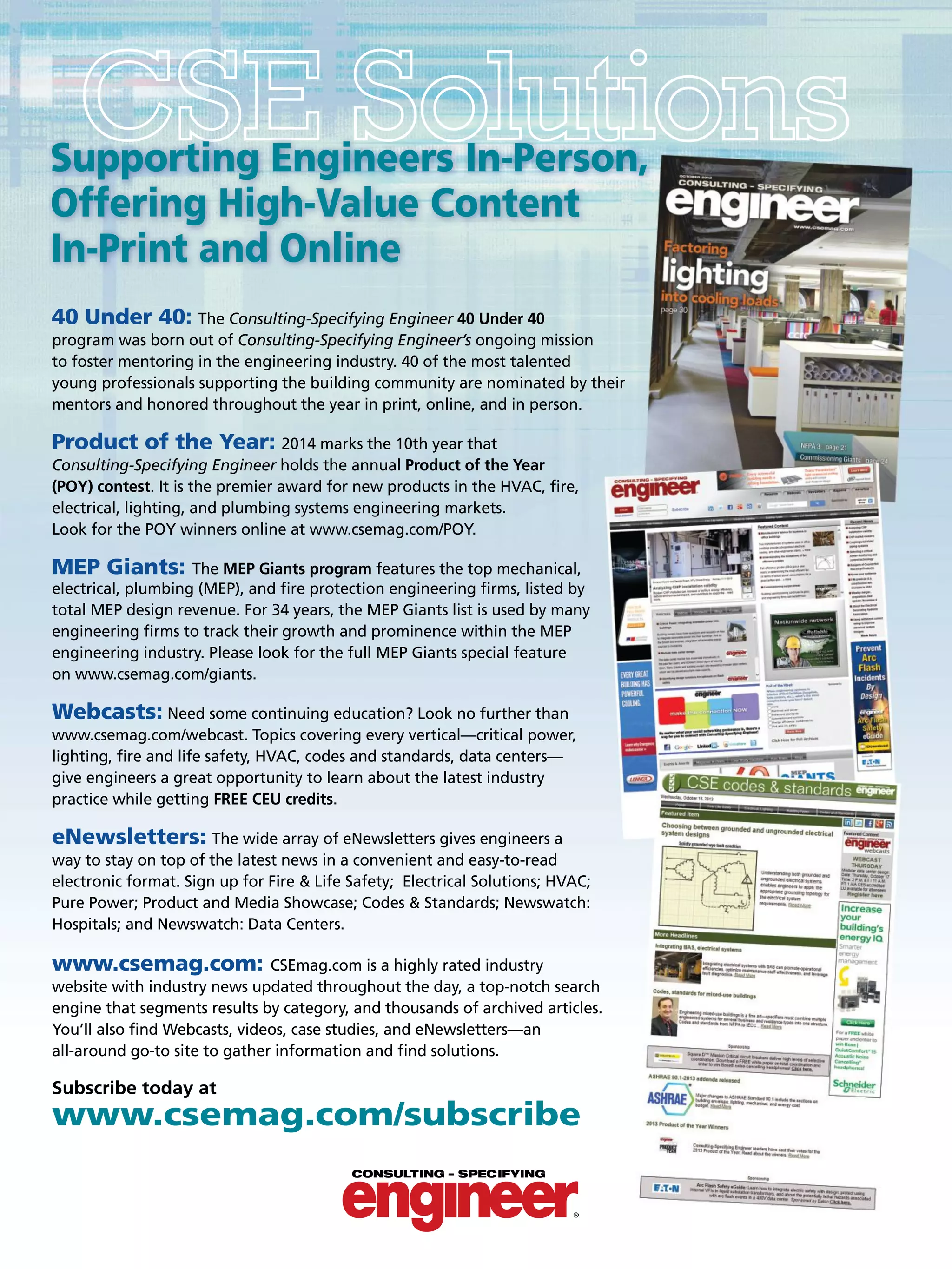 40 Under 40: The Consulting-Specifying Engineer 40 Under 40
program was born out of Consulting-Specifying Engineer’s ongoing mission
to foster mentoring in the engineering industry. 40 of the most talented
young professionals supporting the building community are nominated by their
mentors and honored throughout the year in print, online, and in person.
Product of the Year: 2014 marks the 10th year that
Consulting-Specifying Engineer holds the annual Product of the Year
(POY) contest. It is the premier award for new products in the HVAC, ﬁre,
electrical, lighting, and plumbing systems engineering markets.
Look for the POY winners online at www.csemag.com/POY.
MEP Giants: The MEP Giants program features the top mechanical,
electrical, plumbing (MEP), and ﬁre protection engineering ﬁrms, listed by
total MEP design revenue. For 34 years, the MEP Giants list is used by many
engineering ﬁrms to track their growth and prominence within the MEP
engineering industry. Please look for the full MEP Giants special feature
on www.csemag.com/giants.
Webcasts: Need some continuing education? Look no further than
www.csemag.com/webcast. Topics covering every vertical—critical power,
lighting, ﬁre and life safety, HVAC, codes and standards, data centers—
give engineers a great opportunity to learn about the latest industry
practice while getting FREE CEU credits.
eNewsletters: The wide array of eNewsletters gives engineers a
way to stay on top of the latest news in a convenient and easy-to-read
electronic format. Sign up for Fire & Life Safety; Electrical Solutions; HVAC;
Pure Power; Product and Media Showcase; Codes & Standards; Newswatch:
Hospitals; and Newswatch: Data Centers.
www.csemag.com: CSEmag.com is a highly rated industry
website with industry news updated throughout the day, a top-notch search
engine that segments results by category, and thousands of archived articles.
You’ll also ﬁnd Webcasts, videos, case studies, and eNewsletters—an
all-around go-to site to gather information and ﬁnd solutions.
Subscribe today at
www.csemag.com/subscribe
Supporting Engineers In-Person,
Offering High-Value Content
In-Print and Online
 