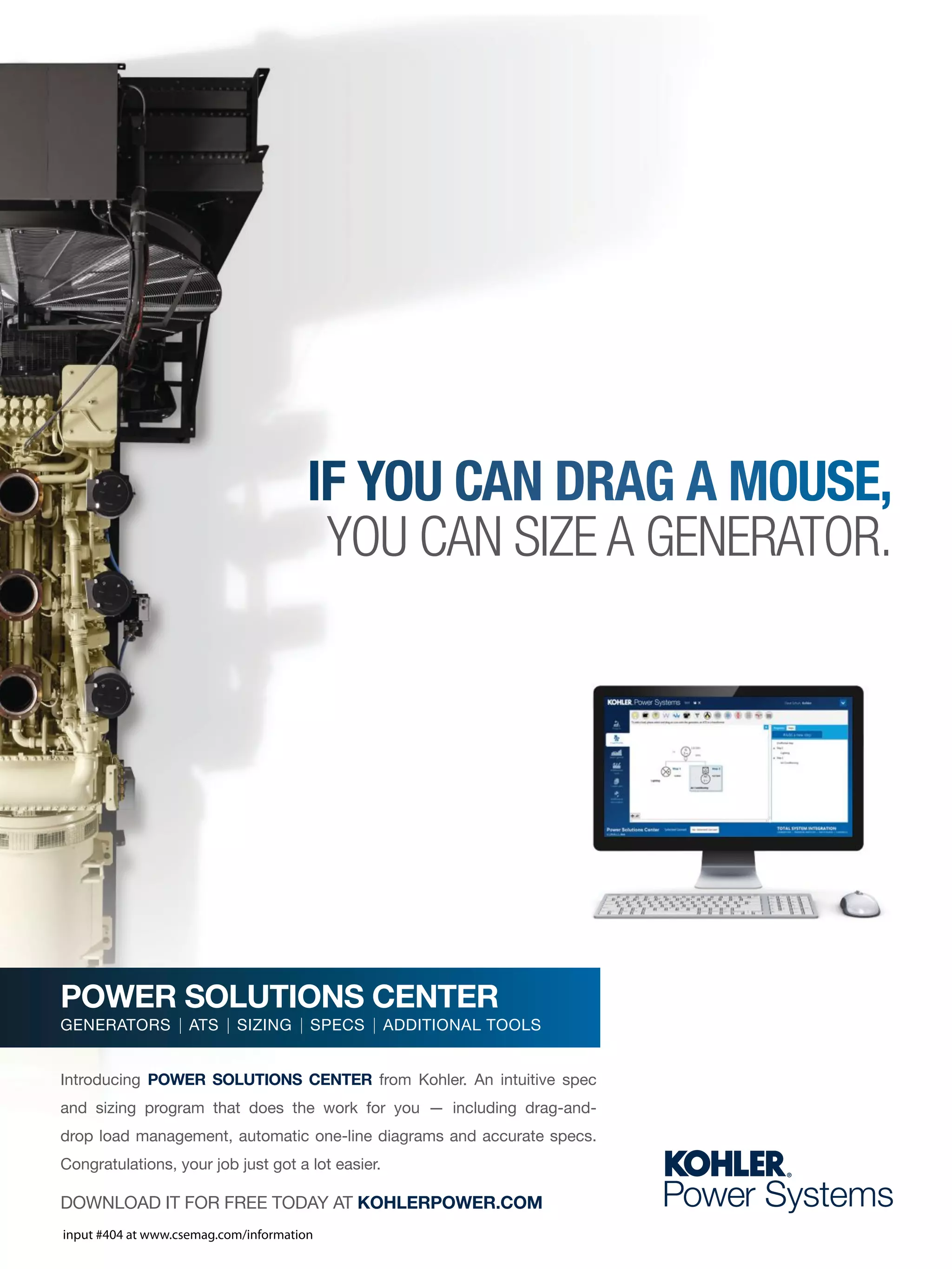 DOWNLOAD IT FOR FREE TODAY AT KOHLERPOWER.COM
Introducing POWER SOLUTIONS CENTER from Kohler. An intuitive spec
and sizing program that does the work for you — including drag-and-
drop load management, automatic one-line diagrams and accurate specs.
Congratulations, your job just got a lot easier.
POWER SOLUTIONS CENTER
GENERATORS | ATS | SIZING | SPECS | ADDITIONAL TOOLS
IF YOU CAN DRAG A MOUSE,
YOU CAN SIZE A GENERATOR.
input #404 at www.csemag.com/information
 