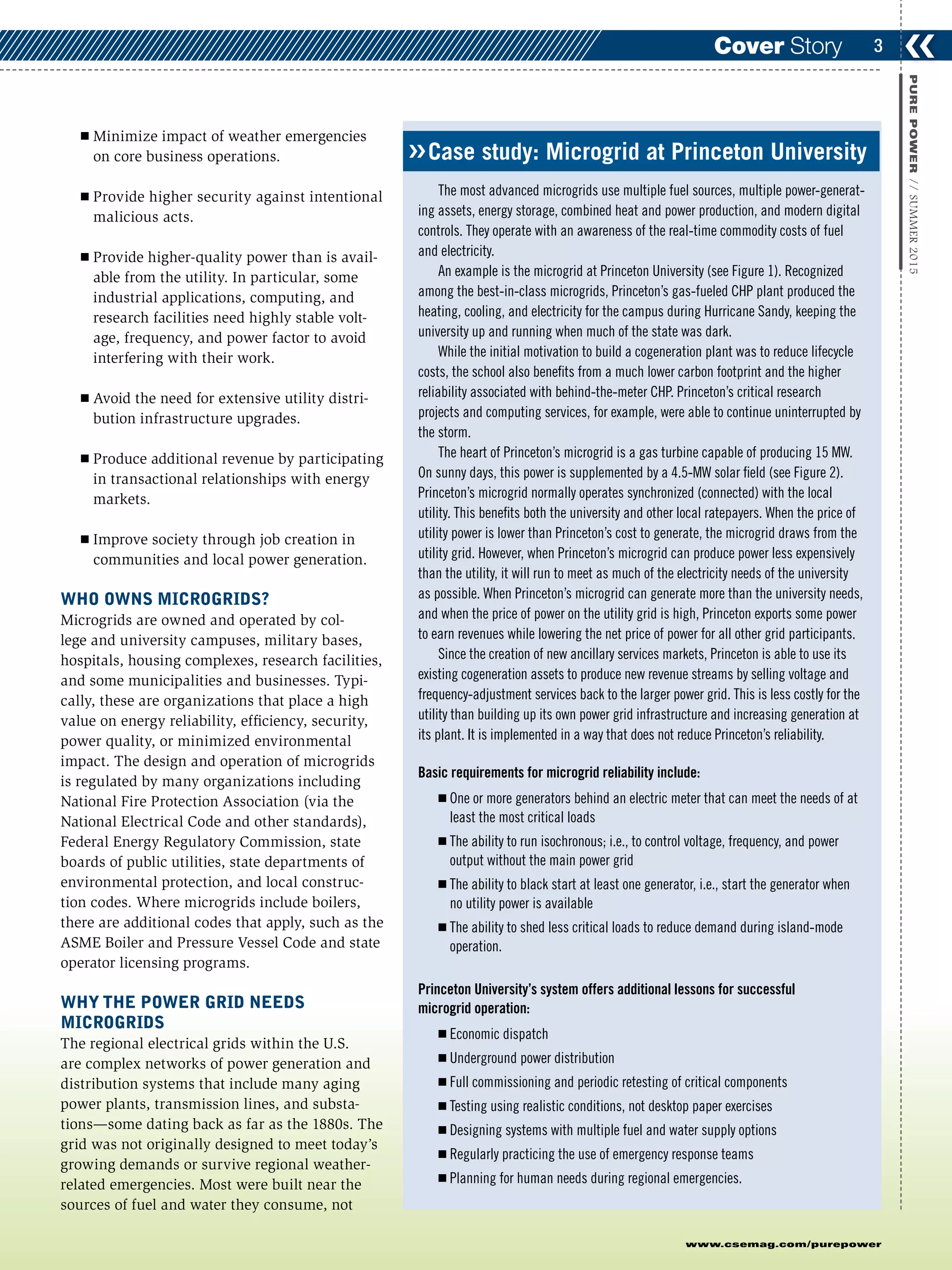 ❮❮3
www.csemag.com/purepower
PUREPOWER//SUMMER2015
Cover Story
Ⅲ Minimize impact of weather emergencies
on core business operations.
Ⅲ Provide higher security against intentional
malicious acts.
Ⅲ Provide higher-quality power than is avail-
able from the utility. In particular, some
industrial applications, computing, and
research facilities need highly stable volt-
age, frequency, and power factor to avoid
interfering with their work.
Ⅲ Avoid the need for extensive utility distri-
bution infrastructure upgrades.
Ⅲ Produce additional revenue by participating
in transactional relationships with energy
markets.
Ⅲ Improve society through job creation in
communities and local power generation.
WHO OWNS MICROGRIDS?
Microgrids are owned and operated by col-
lege and university campuses, military bases,
hospitals, housing complexes, research facilities,
and some municipalities and businesses. Typi-
cally, these are organizations that place a high
value on energy reliability, efficiency, security,
power quality, or minimized environmental
impact. The design and operation of microgrids
is regulated by many organizations including
National Fire Protection Association (via the
National Electrical Code and other standards),
Federal Energy Regulatory Commission, state
boards of public utilities, state departments of
environmental protection, and local construc-
tion codes. Where microgrids include boilers,
there are additional codes that apply, such as the
ASME Boiler and Pressure Vessel Code and state
operator licensing programs.
WHY THE POWER GRID NEEDS
MICROGRIDS
The regional electrical grids within the U.S.
are complex networks of power generation and
distribution systems that include many aging
power plants, transmission lines, and substa-
tions—some dating back as far as the 1880s. The
grid was not originally designed to meet today’s
growing demands or survive regional weather-
related emergencies. Most were built near the
sources of fuel and water they consume, not
Case study: Microgrid at Princeton University
The most advanced microgrids use multiple fuel sources, multiple power-generat-
ing assets, energy storage, combined heat and power production, and modern digital
controls. They operate with an awareness of the real-time commodity costs of fuel
and electricity.
An example is the microgrid at Princeton University (see Figure 1). Recognized
among the best-in-class microgrids, Princeton’s gas-fueled CHP plant produced the
heating, cooling, and electricity for the campus during Hurricane Sandy, keeping the
university up and running when much of the state was dark.
While the initial motivation to build a cogeneration plant was to reduce lifecycle
costs, the school also benefits from a much lower carbon footprint and the higher
reliability associated with behind-the-meter CHP. Princeton’s critical research
projects and computing services, for example, were able to continue uninterrupted by
the storm.
The heart of Princeton’s microgrid is a gas turbine capable of producing 15 MW.
On sunny days, this power is supplemented by a 4.5-MW solar field (see Figure 2).
Princeton’s microgrid normally operates synchronized (connected) with the local
utility. This benefits both the university and other local ratepayers. When the price of
utility power is lower than Princeton’s cost to generate, the microgrid draws from the
utility grid. However, when Princeton’s microgrid can produce power less expensively
than the utility, it will run to meet as much of the electricity needs of the university
as possible. When Princeton’s microgrid can generate more than the university needs,
and when the price of power on the utility grid is high, Princeton exports some power
to earn revenues while lowering the net price of power for all other grid participants.
Since the creation of new ancillary services markets, Princeton is able to use its
existing cogeneration assets to produce new revenue streams by selling voltage and
frequency-adjustment services back to the larger power grid. This is less costly for the
utility than building up its own power grid infrastructure and increasing generation at
its plant. It is implemented in a way that does not reduce Princeton’s reliability.
Basic requirements for microgrid reliability include:
Ⅲ One or more generators behind an electric meter that can meet the needs of at
least the most critical loads
Ⅲ The ability to run isochronous; i.e., to control voltage, frequency, and power
output without the main power grid
Ⅲ The ability to black start at least one generator, i.e., start the generator when
no utility power is available
Ⅲ The ability to shed less critical loads to reduce demand during island-mode
operation.
Princeton University’s system offers additional lessons for successful
microgrid operation:
Ⅲ Economic dispatch
Ⅲ Underground power distribution
Ⅲ Full commissioning and periodic retesting of critical components
Ⅲ Testing using realistic conditions, not desktop paper exercises
Ⅲ Designing systems with multiple fuel and water supply options
Ⅲ Regularly practicing the use of emergency response teams
Ⅲ Planning for human needs during regional emergencies.
❮❮
 