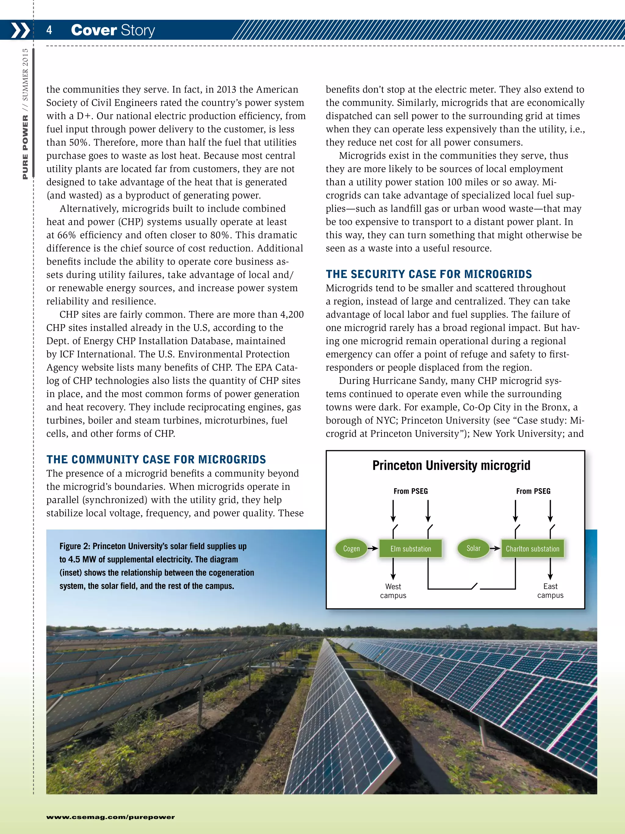 www.csemag.com/purepower
the communities they serve. In fact, in 2013 the American
Society of Civil Engineers rated the country’s power system
with a D+. Our national electric production efficiency, from
fuel input through power delivery to the customer, is less
than 50%. Therefore, more than half the fuel that utilities
purchase goes to waste as lost heat. Because most central
utility plants are located far from customers, they are not
designed to take advantage of the heat that is generated
(and wasted) as a byproduct of generating power.
Alternatively, microgrids built to include combined
heat and power (CHP) systems usually operate at least
at 66% efficiency and often closer to 80%. This dramatic
difference is the chief source of cost reduction. Additional
benefits include the ability to operate core business as-
sets during utility failures, take advantage of local and/
or renewable energy sources, and increase power system
reliability and resilience.
CHP sites are fairly common. There are more than 4,200
CHP sites installed already in the U.S, according to the
Dept. of Energy CHP Installation Database, maintained
by ICF International. The U.S. Environmental Protection
Agency website lists many benefits of CHP. The EPA Cata-
log of CHP technologies also lists the quantity of CHP sites
in place, and the most common forms of power generation
and heat recovery. They include reciprocating engines, gas
turbines, boiler and steam turbines, microturbines, fuel
cells, and other forms of CHP.
THE COMMUNITY CASE FOR MICROGRIDS
The presence of a microgrid benefits a community beyond
the microgrid’s boundaries. When microgrids operate in
parallel (synchronized) with the utility grid, they help
stabilize local voltage, frequency, and power quality. These
benefits don’t stop at the electric meter. They also extend to
the community. Similarly, microgrids that are economically
dispatched can sell power to the surrounding grid at times
when they can operate less expensively than the utility, i.e.,
they reduce net cost for all power consumers.
Microgrids exist in the communities they serve, thus
they are more likely to be sources of local employment
than a utility power station 100 miles or so away. Mi-
crogrids can take advantage of specialized local fuel sup-
plies—such as landfill gas or urban wood waste—that may
be too expensive to transport to a distant power plant. In
this way, they can turn something that might otherwise be
seen as a waste into a useful resource.
THE SECURITY CASE FOR MICROGRIDS
Microgrids tend to be smaller and scattered throughout
a region, instead of large and centralized. They can take
advantage of local labor and fuel supplies. The failure of
one microgrid rarely has a broad regional impact. But hav-
ing one microgrid remain operational during a regional
emergency can offer a point of refuge and safety to first-
responders or people displaced from the region.
During Hurricane Sandy, many CHP microgrid sys-
tems continued to operate even while the surrounding
towns were dark. For example, Co-Op City in the Bronx, a
borough of NYC; Princeton University (see “Case study: Mi-
crogrid at Princeton University”); New York University; and
Cover Story❯❯ 4
PUREPOWER//SUMMER2015
Princeton University microgrid
From PSEG From PSEG
West
campus
East
campus
Cogen SolarElm substation Charlton substationFigure 2: Princeton University’s solar field supplies up
to 4.5 MW of supplemental electricity. The diagram
(inset) shows the relationship between the cogeneration
system, the solar field, and the rest of the campus.
 