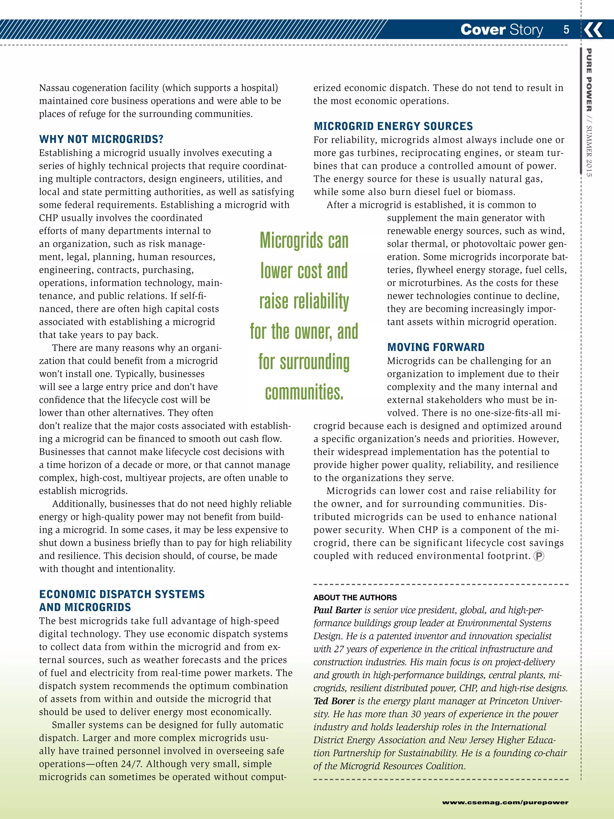 www.csemag.com/purepower
Nassau cogeneration facility (which supports a hospital)
maintained core business operations and were able to be
places of refuge for the surrounding communities.
WHY NOT MICROGRIDS?
Establishing a microgrid usually involves executing a
series of highly technical projects that require coordinat-
ing multiple contractors, design engineers, utilities, and
local and state permitting authorities, as well as satisfying
some federal requirements. Establishing a microgrid with
CHP usually involves the coordinated
efforts of many departments internal to
an organization, such as risk manage-
ment, legal, planning, human resources,
engineering, contracts, purchasing,
operations, information technology, main-
tenance, and public relations. If self-fi-
nanced, there are often high capital costs
associated with establishing a microgrid
that take years to pay back.
There are many reasons why an organi-
zation that could benefit from a microgrid
won’t install one. Typically, businesses
will see a large entry price and don’t have
confidence that the lifecycle cost will be
lower than other alternatives. They often
don’t realize that the major costs associated with establish-
ing a microgrid can be financed to smooth out cash flow.
Businesses that cannot make lifecycle cost decisions with
a time horizon of a decade or more, or that cannot manage
complex, high-cost, multiyear projects, are often unable to
establish microgrids.
Additionally, businesses that do not need highly reliable
energy or high-quality power may not benefit from build-
ing a microgrid. In some cases, it may be less expensive to
shut down a business briefly than to pay for high reliability
and resilience. This decision should, of course, be made
with thought and intentionality.
ECONOMIC DISPATCH SYSTEMS
AND MICROGRIDS
The best microgrids take full advantage of high-speed
digital technology. They use economic dispatch systems
to collect data from within the microgrid and from ex-
ternal sources, such as weather forecasts and the prices
of fuel and electricity from real-time power markets. The
dispatch system recommends the optimum combination
of assets from within and outside the microgrid that
should be used to deliver energy most economically.
Smaller systems can be designed for fully automatic
dispatch. Larger and more complex microgrids usu-
ally have trained personnel involved in overseeing safe
operations—often 24/7. Although very small, simple
microgrids can sometimes be operated without comput-
erized economic dispatch. These do not tend to result in
the most economic operations.
MICROGRID ENERGY SOURCES
For reliability, microgrids almost always include one or
more gas turbines, reciprocating engines, or steam tur-
bines that can produce a controlled amount of power.
The energy source for these is usually natural gas,
while some also burn diesel fuel or biomass.
After a microgrid is established, it is common to
supplement the main generator with
renewable energy sources, such as wind,
solar thermal, or photovoltaic power gen-
eration. Some microgrids incorporate bat-
teries, flywheel energy storage, fuel cells,
or microturbines. As the costs for these
newer technologies continue to decline,
they are becoming increasingly impor-
tant assets within microgrid operation.
MOVING FORWARD
Microgrids can be challenging for an
organization to implement due to their
complexity and the many internal and
external stakeholders who must be in-
volved. There is no one-size-fits-all mi-
crogrid because each is designed and optimized around
a specific organization’s needs and priorities. However,
their widespread implementation has the potential to
provide higher power quality, reliability, and resilience
to the organizations they serve.
Microgrids can lower cost and raise reliability for
the owner, and for surrounding communities. Dis-
tributed microgrids can be used to enhance national
power security. When CHP is a component of the mi-
crogrid, there can be significant lifecycle cost savings
coupled with reduced environmental footprint.
ABOUT THE AUTHORS
Paul Barter is senior vice president, global, and high-per-
formance buildings group leader at Environmental Systems
Design. He is a patented inventor and innovation specialist
with 27 years of experience in the critical infrastructure and
construction industries. His main focus is on project-delivery
and growth in high-performance buildings, central plants, mi-
crogrids, resilient distributed power, CHP, and high-rise designs.
Ted Borer is the energy plant manager at Princeton Univer-
sity. He has more than 30 years of experience in the power
industry and holds leadership roles in the International
District Energy Association and New Jersey Higher Educa-
tion Partnership for Sustainability. He is a founding co-chair
of the Microgrid Resources Coalition.
❮❮5
PUREPOWER//SUMMER2015
Cover Story
Microgrids can
lower cost and
raise reliability
for the owner, and
for surrounding
communities.
 