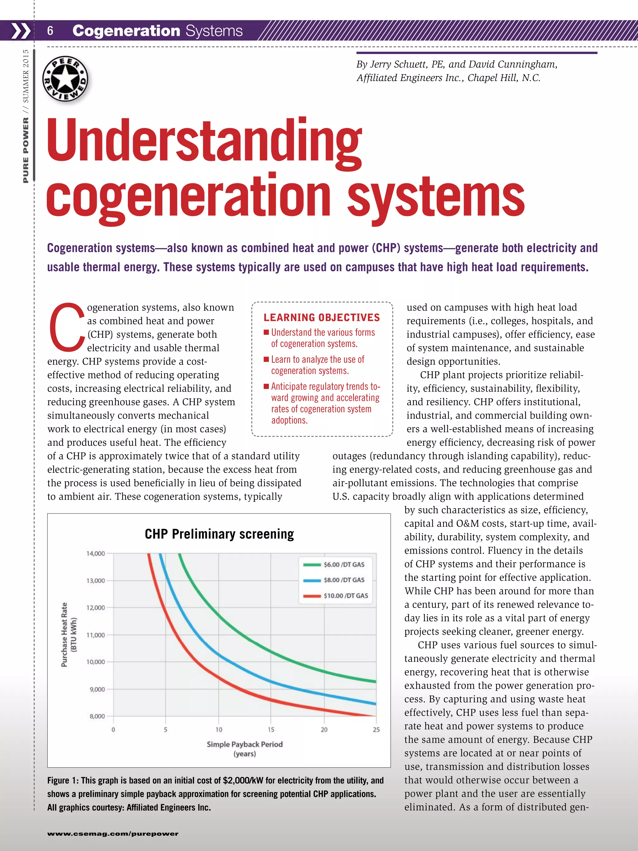 C
ogeneration systems, also known
as combined heat and power
(CHP) systems, generate both
electricity and usable thermal
energy. CHP systems provide a cost-
effective method of reducing operating
costs, increasing electrical reliability, and
reducing greenhouse gases. A CHP system
simultaneously converts mechanical
work to electrical energy (in most cases)
and produces useful heat. The efficiency
of a CHP is approximately twice that of a standard utility
electric-generating station, because the excess heat from
the process is used beneficially in lieu of being dissipated
to ambient air. These cogeneration systems, typically
used on campuses with high heat load
requirements (i.e., colleges, hospitals, and
industrial campuses), offer efficiency, ease
of system maintenance, and sustainable
design opportunities.
CHP plant projects prioritize reliabil-
ity, efficiency, sustainability, flexibility,
and resiliency. CHP offers institutional,
industrial, and commercial building own-
ers a well-established means of increasing
energy efficiency, decreasing risk of power
outages (redundancy through islanding capability), reduc-
ing energy-related costs, and reducing greenhouse gas and
air-pollutant emissions. The technologies that comprise
U.S. capacity broadly align with applications determined
by such characteristics as size, efficiency,
capital and O&M costs, start-up time, avail-
ability, durability, system complexity, and
emissions control. Fluency in the details
of CHP systems and their performance is
the starting point for effective application.
While CHP has been around for more than
a century, part of its renewed relevance to-
day lies in its role as a vital part of energy
projects seeking cleaner, greener energy.
CHP uses various fuel sources to simul-
taneously generate electricity and thermal
energy, recovering heat that is otherwise
exhausted from the power generation pro-
cess. By capturing and using waste heat
effectively, CHP uses less fuel than sepa-
rate heat and power systems to produce
the same amount of energy. Because CHP
systems are located at or near points of
use, transmission and distribution losses
that would otherwise occur between a
power plant and the user are essentially
eliminated. As a form of distributed gen-
Cogeneration Systems❯❯ 6
www.csemag.com/purepower
PUREPOWER//SUMMER2015
Cogeneration systems—also known as combined heat and power (CHP) systems—generate both electricity and
usable thermal energy. These systems typically are used on campuses that have high heat load requirements.
Understanding
cogeneration systems
By Jerry Schuett, PE, and David Cunningham,
Affiliated Engineers Inc., Chapel Hill, N.C.
Figure 1: This graph is based on an initial cost of $2,000/kW for electricity from the utility, and
shows a preliminary simple payback approximation for screening potential CHP applications.
All graphics courtesy: Affiliated Engineers Inc.
LEARNING OBJECTIVES
Ⅲ Understand the various forms
of cogeneration systems.
Ⅲ Learn to analyze the use of
cogeneration systems.
Ⅲ Anticipate regulatory trends to-
ward growing and accelerating
rates of cogeneration system
adoptions.
CHP Preliminary screening
 