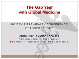 UC DAVIS PRE-HEALTH CONFERENCE
OCTOBER 10, 2015
JENNIFER YOOHANNA, MS
Admissions Director, Senior Advisor
USC Master of Science in Global Medicine Program
The Gap Year
with Global Medicine
 