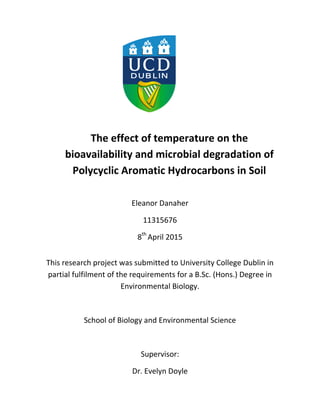The effect of temperature on the
bioavailability and microbial degradation of
Polycyclic Aromatic Hydrocarbons in Soil
Eleanor Danaher
11315676
8th
April 2015
This research project was submitted to University College Dublin in
partial fulfilment of the requirements for a B.Sc. (Hons.) Degree in
Environmental Biology.
School of Biology and Environmental Science
Supervisor:
Dr. Evelyn Doyle
 