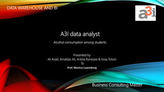 DATA WAREHOUSE AND BI
Presented by
Ali Asad, Amaldas AS, Ankita Banerjee & Israa Tolson
To
Prof. Monica Luxemburg
Alcohol consumption among students
A3I data analyst
Business Consulting Master
 
