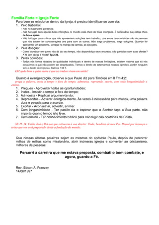 Família Forte = Igreja Forte
Para bem se relacionar dentro da Igreja, é preciso identificar-se com ela:
1. Pelo trabalho:
- Não há lugar para parasitas;
- Não há lugar para apenas boas intenções. O mundo está cheio de boas intenções. É necessário que esteja cheio
de boas ações.
- Não há lugar para críticos que não apresentem soluções nem trabalho, pois estas características são de pessoas
que não sabem ter considerações uns para com os outros. Não traga problemas, traga soluções. Quando for
apresentar um problema, já traga na manga da camisa, as soluções.
2. Pela doação:
- Como acreditar em quem não dá do seu tempo, não disponibiliza seus recursos, não participa com suas ofertas?
A fé sem obras é morta! Tg 2:20.
3. Pelas opiniões:
- Todos nós fomos dotados de qualidades individuais e dentro de nossas limitações, existem valores que só nós
possuímos e que não podem ser desprezados. Temos o direito de externarmos nossas opiniões, porém ninguém
tem o direito de impô-las. Salmos 133:1.
Oh! quão bom e quão suave é que os irmãos vivam em união!
Quanto à evangelização, observe o que Paulo diz para Timóteo em II Tm 4:2:
prega a palavra, insta a tempo e fora de tempo, admoesta, repreende, exorta, com toda longanimidade e
ensino.
1. Pregues - Aproveitar todas as oportunidades;
2. Instes - Insistir a tempo e fora de tempo;
3. Admoesta - Replicar argumen-tando;
4. Repreendas - Advertir energica-mente. Às vezes é necessário para muitos, uma palavra
dura e pesada para o acordar.
5. Exortar - Aconselhar, advertir, animar.
6. Com longanimidade - Ter paciên-cia e esperar que o Senhor faça a Sua parte, não
importa quanto tempo isto leve.
7. Com ensino - Ter conhecimento bíblico para não fugir das doutrinas de Cristo.
Mt 25:34: Então dirá o Rei aos que estiverem à sua direita: Vinde, benditos de meu Pai. Possuí por herança o
reino que vos está preparado desde a fundação do mundo;
Que nossas últimas palavras sejam as mesmas do apóstolo Paulo, depois de percorrer
milhas de milhas como missionário, abrir inúmeras igrejas e converter ao cristianismo,
milhares de pessoas:
Percorri a carreira que me estava proposta, combati o bom combate, e
agora, guardo a Fé.
Rev. Edson A. Franzen
14/06/1997
 