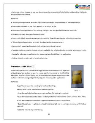 10
• Beingpre-mixeditiseasy to use and also ensuresthe compactionof interlockingbricksmakingthe bonds
tougher and more durable.
BENEFITS
• Thinner jointing material with very high adhesion strength. Improves overall masonry strength.
• Pre-mixed and ready to use. Only water is to be mixed at site.
• Eliminates lengthy process of site mixing, transport and storage of all individual materials.
• No water curing is required after application.
• Easy to mix. Much faster to apply due to its superior flow ability and water retention properties.
• Thinner layer of application for lesser shrinkage and seamless structure.
• Economical - quantity of mortar is far less than conventional mortar.
• Seepage/waterpercolationthroughjointsisnegligible due tobetterbindingof mortarwithmasonryunits.
• Ready for subsequent application like plastering just after 24 hours of application.
• Raking of joints is not required before plastering.
UltraTech SUPER STUCCO
UltraTechSuperStuccoisa versatile facingmaterial thatcanbe appliedtoanyflator
undulating surface and can be used as a base coat for interiors or as final finish for
exteriors. UltraTech SuperStucco can be applied directly over smooth concrete
surfaces without hacking and generally requires no curing after application.
FEATURES
SuperStucco is used as a coating for walls and ceilings.
• Application can be manual or sprayed by machine.
• It can be applied directly on a concrete surface. No hacking is required.
• SuperStucco can be used as a base coat on plasters for interiors that can be painted after 24 hrs.
• Only water needs to be added, easy to mix and application is much faster.
• SuperStucco has a very high tensile adhesion strength and hence higher bonding with the base
material.
• Does not require any water curing.
FIG 1.3
 
