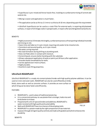 11
• SuperStucco is pre-mixed and hence hassle-free, involving no cumbersome mixing of cement and
sand at site.
• Mixing is easier and application is much faster.
• The applicationcanbe as thinas 2-3 mmor as thickas 8-10 mm, dependinguponthe requirement.
• UltraTech SuperStucco can be used as a crack filler for external walls, in repairing old plastered
surfaces,inrepairof shrinkage cracksin parapetwalls,inrepairsafterplumbing/electricalworksetc.
BENEFITS
• Highlyeconomical.Eliminatesthelengthy,cumbersomeprocessoftransportingindividualmaterials
and mixing on site.
• Saves time and labor as it is pre-mixed, requiring only water to be mixed at site.
• Consistent and assured quality, as it is pre-mixed.
• No water curing required.
• No crack formation during drilling or plumbing work.
• Does not flake when in contact with moisture.
• Cement based, ensures better bonding with the substrate.
• Allows subsequent application of putty or paint just 24 hours after application.
• Provides better breathability for walls.
• Can be applied over moist surfaces.
• Highly durable.
• Excellent crack-filling properties.
UltraTech READIPLAST
UltraTech READIPLAST is a ready mix cement plaster/render with high quality polymer additives. It can be
used on inner and outer walls. READIPLAST can also be used efficientlyon brick,
block, stone walls as well as concrete surfaces. It provides an even surface on
which tiling can be done faster and efficiently.
FEATURES
 READIPLASTis usedinplace of traditional plastering
 It isa convenientandeasy-to-use plasterthatisstronger,looksnice and
bindsbettertoitsbase
 Preparedwithamix of special bindersandadditives,READIPLASTis
waterresistantwithhighqualityandsustainability
 WallswithREADIPLASThave lesschancesof developingcracks
 READIPLASTisa plastermade bythe rightcompositionof raw materials
 It passesthroughstringentqualitycontrolsandmade withgradedsandwhichenhancesthe
durability
BENEFITS
FIG 1.4
 