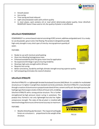 12
 Smooth plaster
 Less curing
 Time saving and least rebound
 Light-coloured plaster walls with uniform quality
 In most places, sand contains silt or mud which deteriorates plaster quality. Since UltraTech
READIPLAST doesn`t have sand or silt, the quality of plaster is not affected.
UltraTech POWERGROUT
POWERGROUT isa cementbasedmaterial consistingof OPCcement,additivesandgradedsand.Itisa ready-
to-use drypowder,greyincolor,free flowing.The productisdesignedtoprovide
high-early strength in very short span of time by mixing optimum quantity of
water.
FEATURES
 Ready-to-use with moisture proof packing
 Gives non-bleeding homogeneous mass
 Enhanced workability (Pot life) gives more time for application
 No expansion/shrinkage in grout ensuring reliability
 Develops high early strength within 24 hours
 Requires less curing
 Better consistency, durability and high ultimate strength ensuring superior quality
 Self compacting eliminates the need of vibration
UltraTech XTRALITE
UltraTech XTRALITE is a Lightweight Aerated Autoclaved Concrete (AAC) Block.It is suitable for multistoried
structuresas it islighterinweightthan standard size bricksand blocks.UltraTech XTRALITE is manufactured
througha reactionof aluminumonaproportionate blendof lime,cement andflyash.Duringthisprocess,the
hydrogengasthatescapescreatesmillionsof tinyaircells,rendering
UltraTech XTRALITE with a strong cellular structure. This is further
strengthened by high pressure steam curing in autoclaves. The
product thus formed is not only lightweight but also has higher
compressive strength. The state-of-the-art plant is installed with
latesttechnologythatensures dimensional accuracy to maximum.
FEATURES
• Weather&Earthquake Resistant - The impactof earthquake
forces on a structure is proportional to the weight of the
structure.
FIG 1.5
FIG 1.6
 