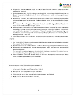 13
• Long Lasting - UltraTech XtraLite blocks are not vulnerable to water damage as compared to other
construction materials.
• Acoustically Absorbent - UltraTech XtraLite blocks provide excellent sound absorption with a STC
(Sound Transmission Class) rating of 44. It is a cellular structure which provides superior sound
insulation.
• Economical - UltraTech XtraLite blocks are lighter than standard bricks and blocks, therefore they
reduce the deadweightof the building.Thiswillbringaboutsignificantsavingsinsteel andconcrete
used.
• Fire Resistant - The melting point of UltraTech XtraLite is over 1600 degree Celsius. Therefore it is
more fire resistant, with a fire rating of 4 hours.
• Energy Efficient - UltraTech XtraLite blocks give superior thermal insulation because of low thermal
conductivity and low air infiltration. Moreover, lesser joints and better compacted (thin) jointing
mortar add to the soundand thermal insulation.Thisalsoleadsto coolerinteriorsandsavingsin air
conditioningload and consequently enhancedenergy efficiency. Since they are made of flyash, the
embodied energy is very less.
• These qualities make UltraTech Xtralite perfect for modern constructions and high rise buildings.
BENEFITS
• The use of UltraTech XtraLite in constructions significantly reduces the dead load and also ensures
less usage of steel and concrete.
• XtraLite requires lesser number of joints, which result in saving jointing material, time and labor.
• XtraLite ensures a smooth and accurate masonry profile and is also useful for renovation and
alteration purposes.
• The automatic manufacturing process givesUltraTech XtraLite an exceptional dimensional accuracy
and smooth surface, allowing less thickness of plaster.
• UltraTech Xtralite also imparts thermal and sound insulation characteristics to construction. It also
imparts fire and earthquake resistant properties.
Ultra Tech Building Product Division is currently present in
 West side i.e. Mumbai, Rest Of Mumbai, and Gujarat
 East side i.e. West Bengal, Chhattisgarh and Odisha
 South side i.e. Kerala, Goa, Andhra Pradesh, Karnataka and Tamil Nadu &
 North side i.e. Madhya Pradesh and Delhi NCR.
 