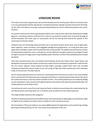 15
LITERATURE REVIEW
The Indianconstructionopportunityissettoalmostdoubleoverthe nextfive years.While ononehand,there
is an ever growing demandfor appropriate, innovative protective coatings and safe construction chemicals,
on the other, the absence of proper waterproofing standards has led to ineffectual products and, worse,
disasters.
Ascustomerneedsevolve,thereisgrowingdemandforaone-stopsolutionratherthandealingwithmultiple
agencies. Increasing customer preference for ready-to-use products coupled with increasing shortage of
skilled manpower and faster pace of construction will be the driving force behind the growth of the
construction chemicals market.
Ultratech’s dry mix technology allows benefits such as consistent quality, faster work, ease of application,
water tightness, water resistance, and negligible wastage during application, no curing with water post
applicationandhigheroutput,whichwouldotherwise notbe possible.The additivespresenthelptoenhance
finishedproduct properties such as setting time, tensile adhesion strength,compressive strength, flexural
strength,verylowshrinkage,waterimpermeability,waterretention,surfacefinish,workabilityandenhanced
durability.
They have launched various dry mix products like Fixoblock, Seal & Dry, Power Grout, Super Stucco and
Readiplast to keep pace with modern construction needs and are committed to expand the market for the
dry mix mortar segment. These products provide higher coverage, enable faster work and increased
manpower productivity,and are ready-to-use, self-curing, of high and uniform qualityand, most important,
made of environment-friendly material.
So the companybasicallywantsto findout the marketpotential of the divisionsothat it can know whether
there isanybenefitof hiringnewhumanmanpowerandif there isamarketpotential thenwhatisthe size of
the market and how to cover the market available to them. The market potential can be studied by finding
out the competitor’ssales volume orthroughthe dealersandretailerssalesdata.By analyzingthe data.The
market potential can be determined.
Institutional site visitisone of the most importantfactor to determine andanalyze the marketpotential.By
visiting contractor and knowing the sq. ft. of blocks used can determine the market potential.
The range broadly comprises two categories:
'Xtralite'AeratedAutoclavedConcrete (AAC) blocks:Commonlyknownaslightweightconcrete blocks,these
are lighter than standard size bricks and are suitable for multi-storied structures.
Dry mix products: These are ready-to-use,value-addedproductsforapplicationssuchas plastering,jointing,
grouting and waterproofing. For this, one needs to just add water at the site.
 