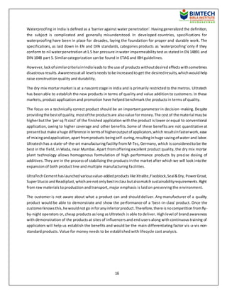 16
Waterproofing in India is defined as a 'barrier against water penetration'. Havinggeneralizedthe definition,
the subject is complicated and generally misunderstood. In developed countries, specifications for
waterproofing have been in place for decades, laying the foundation for proper and durable work. The
specifications, as laid down in EN and DIN standards, categories products as 'waterproofing' only if they
conformto nil waterpenetrationat1.5 bar pressure inwater impermeabilitytestas stated in EN 14891 and
DIN 1048 part 5. Similar categorization can be found in ETAG and IBH guidelines.
However,lackof similarcriteriainIndialeadsto the use of products withoutdesiredeffectswithsometimes
disastrousresults.Awarenessatall levelsneedstobe increasedto get the desiredresults,whichwouldhelp
raise construction quality and durability.
The dry mix mortar market is at a nascent stage in India and is primarily restrictedto the metros. Ultratech
has been able to establish the new products in terms of quality and value addition to customers. In these
markets, product application and promotion have helped benchmark the products in terms of quality.
The focus on a technically correct product should be an important parameter in decision-making. Despite
providingthe bestof quality,mostof the productsare alsovalue for money.The costof the material maybe
higher but the 'per sq ft cost' of the finished application with the product is lower or equal to conventional
application, owing to higher coverage and other benefits. Some of these benefits are not quantitative at
presentbutmake ahuge difference intermsof higheroutputof applicators,whichresultsinfasterwork,ease
of mixingandapplication,apartfromproducts beingself-curing,resultinginhuge savingof water and labor.
Ultratech has a state-of-the-art manufacturing facility from M-Tec, Germany, which is consideredto be the
best in the field, in Wada, near Mumbai. Apart from offering excellent product quality, the dry mix mortar
plant technology allows homogenous formulation of high-performance products by precise dosing of
additives.They are in the process of stabilizing the products in the market after which we will look intothe
expansion of both product line and multiple manufacturing facilities.
UltraTechCementhaslaunchedvariousvalue-addedproductslike Xtralite,Fixoblock,Seal&Dry,PowerGrout,
SuperStuccoandReadiplast,whichare notonlybestinclassbutalsomatchsustainabilityrequirements.Right
from raw materials to production and transport, major emphasis is laid on preserving the environment.
The customer is not aware about what a product can and should deliver. Any manufacturer of a quality
product would be able to demonstrate and show the performance of a 'best-in-class' product. Once the
customerknowsthis,he wouldnotgoinforanyinferiorproduct.Therefore,there isnocompetitionfromfly-
by-night operators or, cheap products as long as Ultratech is able to deliver. High level of brand awareness
with demonstration of the products at sites of influencers and end users along with continuous training of
applicators will help us establish the benefits and would be the main differentiating factor vis-a-vis non-
standard products. Value for money needs to be established with lifecycle cost analysis.
 
