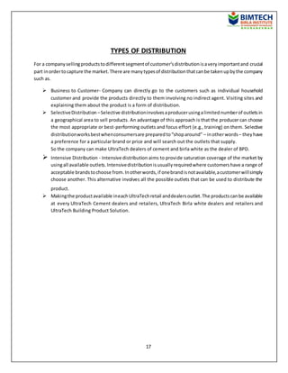 17
TYPES OF DISTRIBUTION
For a companysellingproductstodifferentsegmentof customer’sdistributionisaveryimportantand crucial
part inordertocapture the market.There are manytypesof distributionthatcanbe takenupbythe company
such as.
 Business to Customer- Company can directly go to the customers such as individual household
customer and provide the products directly to them involving no indirect agent. Visiting sites and
explaining them about the product is a form of distribution.
 SelectiveDistribution –Selective distributioninvolvesaproducerusingalimitednumberof outletsin
a geographical area to sell products. An advantage of this approach is that the producer can choose
the most appropriate or best-performing outlets and focus effort (e.g., training) on them. Selective
distributionworksbestwhenconsumersare preparedto“shoparound” – inotherwords– theyhave
a preference for a particular brand or price and will search out the outlets that supply.
So the company can make UltraTech dealers of cement and birla white as the dealer of BPD.
 Intensive Distribution - Intensive distribution aims to provide saturation coverage of the market by
usingall available outlets.Intensivedistributionisusuallyrequiredwhere customershave a range of
acceptable brandstochoose from.Inotherwords,if onebrandisnotavailable,acustomerwillsimply
choose another. This alternative involves all the possible outlets that can be used to distribute the
product.
 Makingthe productavailable ineachUltraTechretail anddealersoutlet.The productscanbe available
at every UltraTech Cement dealers and retailers, UltraTech Birla white dealers and retailers and
UltraTech Building Product Solution.
 