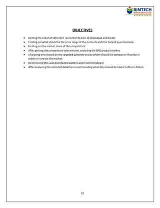 19
OBJECTIVES
 Gettingthe listof all UltraTech cementof dealersof GhaziabadandNoida.
 Findingoutwhatshouldbe the price range of the productswiththe helpof questionnaire.
 Findingoutthe marketshare of the competitors.
 Aftergettingthe competitors salesvolume,analyzingthe BPDproductmarket.
 Analyzingwhoshouldbe the targetedcustomerandtowhomshouldthe companyinfluence in
orderto increase the market.
 Determiningthe salesdistributionpatternandrecommendingit.
 Afteranalyzingthe collecteddatathenrecommendingwhatstepshouldbe takenfurtherinfuture.
 