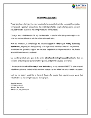 2
ACKNOWLEDGEMENT
This project bears the imprint of many people who have assistedme in the successfulcompletion
of this report. I gratefully acknowledge the contribution of all the people who took active part and
provided valuable support to me during the course of this project.
To begin with, I would like to offer my sincere thanks to UltraTech for giving me an opportunity
to do my summer internship with the esteemed organization.
With due reverence, I acknowledge the valuable support of “Mr Deepak Pruthy, Marketing
HeadNorth”,for giving me the opportunity to do my summerinternship under his / her guidance.
‘Without his/her guidance, support and valuable suggestions during the research, the project
would not have been accomplished.
My heartfelt gratitude also goes to the entire UltraTech Building Product Division for their co-
operation and willingness to answer all my queries, and provide valuable assistance.
I also sincerely thank Prof Sandeep Kumar Mohanty my faculty mentor at BIMTECH, who provided
valuable suggestions,shared his rich corporate experience, and helped me scriptthe exact requisites.
Last, but not least, I would like to thank all Dealers for sharing their experience and giving their
valuable time to me during the course of my project.
Abhinav Nandy
PGDM (2014-16)
Roll No. 14DM075
BIMTECH, Bhubaneswar
 