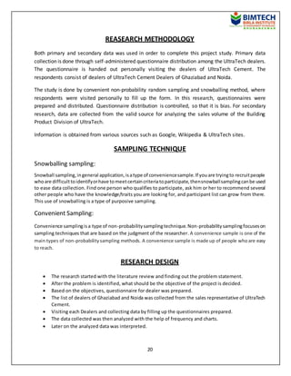 20
REASEARCH METHODOLOGY
Both primary and secondary data was used in order to complete this project study. Primary data
collection is done through self-administered questionnaire distribution among the UltraTech dealers.
The questionnaire is handed out personally visiting the dealers of UltraTech Cement. The
respondents consist of dealers of UltraTech Cement Dealers of Ghaziabad and Noida.
The study is done by convenient non-probability random sampling and snowballing method, where
respondents were visited personally to fill up the form. In this research, questionnaires were
prepared and distributed. Questionnaire distribution is controlled, so that it is bias. For secondary
research, data are collected from the valid source for analyzing the sales volume of the Building
Product Division of UltraTech.
Information is obtained from various sources such as Google, Wikipedia & UltraTech sites.
SAMPLING TECHNIQUE
Snowballing sampling:
Snowball sampling,ingeneral application,isatype of conveniencesample.If youare tryingto recruitpeople
whoare difficulttoidentifyorhave tomeetcertaincriteriatoparticipate,thensnowballsamplingcanbe used
to ease data collection. Find one person who qualifies to participate, ask him or her to recommend several
other people who have the knowledge/traits you are looking for, and participant list can grow from there.
This use of snowballing is a type of purposive sampling.
Convenient Sampling:
Convenience samplingisa type of non-probabilitysamplingtechnique.Non-probabilitysamplingfocuseson
sampling techniques that are based on the judgment of the researcher.A convenience sample is one of the
main types of non-probability sampling methods. A convenience sample is made up of people whoare easy
to reach.
RESEARCH DESIGN
 The research started with the literature review and finding out the problem statement.
 After the problem is identified, what should be the objective of the project is decided.
 Based on the objectives, questionnaire for dealer was prepared.
 The list of dealers of Ghaziabad and Noida was collected from the sales representative of UltraTech
Cement.
 Visiting each Dealers and collecting data by filling up the questionnaires prepared.
 The data collected was then analyzed with the help of frequency and charts.
 Later on the analyzed data was interpreted.
 