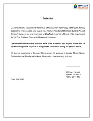3
Declaration
I, Abhinav Nandy, a student of Birla Institute of Management Technology (BIMTECH), hereby
declare that I have worked on a project titled “Market Potential of UltraTech Building Product
Division” during my summer internship at UltraTech in partial fulfillment of the requirement
for the Post Graduate Diploma in Management program.
I guarantee/underwrite my research work to be authentic and original to the best of
my knowledge in all respects of the process carried out during the project tenure.
My learning experience at Company Name, under the guidance of Industry Mentor Name,
Designation, and Faculty guide Name, Designation, has been truly enriching.
______________
(Abhinav Nandy)
Roll No. 14DM075
PGDM (2014-16)
Date: 20,6,2015.
 