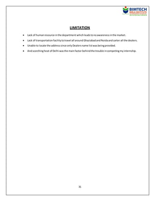 31
LIMITATION
 Lack of humanresource inthe department whichleadstonoawarenessinthe market.
 Lack of transportationfacilitytotravel all around GhaziabadandNoidaandcarter all the dealers.
 Unable to locate the addresssince onlyDealersname listwasbeingprovided.
 Andscorchingheat of Delhi wasthe mainfactor behindthe trouble incompetingmyinternship.
 