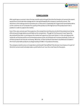 32
CONCLUSION
Afterworkingasa summerinternfortwo monthsandvisitingall the UltraTechdealersof cementthe report
wouldlike toconclude that strategywhichisbeingfollowedbythe companyis perfectlycorrect.The
UltraTech isthe leadingcementmanufacturerinIndiaanditis backedbythe huge brandnamedAdityaBirla
so the customerare of no doubtof its qualityof the productso the highprice of the productwon’tbe a
probleminorderto capture the market.
Evenif the salesvolume won’tbe asgreat as the competitorsbutthe price at whichthe productsare being
offeredwouldmarginallybe asprofitable asthe competitors.Thoughforfirstfew yearsitwon’tgive the
desiredprofitbutlaterincomingyearthe marketwill speedup.One more factorisinthe comingyearthe
redbricks will be bannedforenvironmental purposesothe use of blockswill increase drastically.Sothe use
of these productswill alsobe increasing. Moreover, all theirproductshave beenclassifiedandincludedin
the listof sustainable productsascategorizedbyCIIIGBC initsproduct directory.
The company needtocarry on itsoperationandshouldn’tbe baffledif the divisionincurlosesasitispart of
UltraTech cementanditalreadymakesa profitwhichcan incurthe small losesforfew years.
 