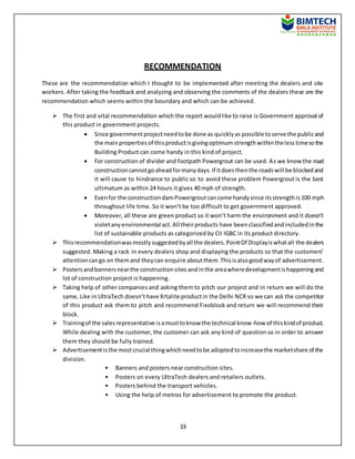 33
RECOMMENDATION
These are the recommendation which I thought to be implemented after meeting the dealers and site
workers. After taking the feedback and analyzing and observing the comments of the dealers these are the
recommendation which seems within the boundary and which can be achieved.
 The first and vital recommendation which the report wouldlike to raise is Government approval of
this product in government projects.
 Since governmentprojectneedtobe done as quicklyas possible toserve the publicand
the mainpropertiesof thisproductisgivingoptimumstrengthwithinthelesstimesothe
Building Product can come handy in this kind of project.
 For construction of divider and footpath Powergrout can be used. As we know the road
constructioncannotgoaheadformanydays.If itdoesthenthe roadswill be blockedand
it will cause to hindrance to public so to avoid these problem Powergrout is the best
ultimatum as within 24 hours it gives 40 mph of strength.
 Evenfor the constructiondamPowergroutcancome handysince itsstrengthis100 mph
throughout life time. So it won’t be too difficult to get government approved.
 Moreover, all these are green product so it won’t harm the environment and it doesn’t
violetanyenvironmental act. All theirproducts have beenclassifiedandincludedinthe
list of sustainable products as categorized by CII IGBC in its product directory.
 Thisrecommendationwasmostlysuggestedbyall the dealers.PointOf Displayiswhatall the dealers
suggested. Making a rack in every dealers shop and displaying the products so that the customers’
attentioncango on themand theycan enquire aboutthem.Thisisalsogoodwayof advertisement.
 Postersandbannersnearthe constructionsites andinthe areawheredevelopmentishappeningand
lot of construction project is happening.
 Taking help of other companies and asking them to pitch our project and in return we will do the
same.Like in UltraTech doesn’thave Xrtalite productin the Delhi NCR so we can ask the competitor
of this product ask them to pitch and recommend Fixoblock and return we will recommend their
block.
 Trainingof the salesrepresentative isamusttoknow the technical know-how of thiskindof product.
While dealing with the customer, the customer can ask any kind of question so in order to answer
them they should be fully trained.
 Advertisementisthe mostcrucial thingwhichneedtobe adoptedtoincreasethe marketshare of the
division.
• Banners and posters near construction sites.
• Posters on every UltraTech dealers and retailers outlets.
• Posters behind the transport vehicles.
• Using the help of metros for advertisement to promote the product.
 