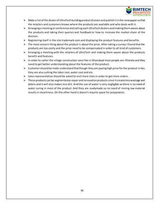 34
 Make a listof the dealerof UltraTechbuildingproductdivisionandpublishitinthe newspapersothat
the retailers and customers knows where the products are available and who deals with it.
 Arranginga meetingorconference andcallingeachUltraTechdealersandmakingthemaware about
the products and taking their queries and feedback to how to increase the market share of the
division.
 Registering itself in the site trademark.com and displaying the product features and benefits.
 The most concern thing about the product is about the price. After taking a survey I found that the
products are too costly and the price need to be compensated in order to all kind of customers.
 Arranging a meeting with the retailers of UltraTech and making them aware about the products
benefit and features.
 In order to carter the village construction area like in Ghaziabad most people are illiterate and they
need to get better understanding about the features of the product.
 Customershouldbe made understandthatthough theyare payinghigh price for the product in lieu
they are also cutting the labor cost, water cost and etc.
 Sales representative should be asked to visit more sites in order to get more orders.
 These productscanbe segmentedasrepairandrenovationproductssince itcreateslesswastage and
debris and it will also makes less dirt. And the use of water is very negligible as there is no need of
water curing in most of the product. And they are readymade so no need of mixing raw material
results in cleanliness. On the other hand it doesn’t require space for preparation.
 