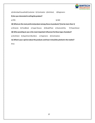 37
a)Individual household Customer b) Contractor c)Architect d)Engineers
9) Are you interestedinsellingthe product?
a) YES b) NO
10) What are the most preferredproduct among these sixproducts? (Can be more than 1)
a) XtraLite b) FixoBlock c) SuperStucco d) ReadiPlast e) Seal and Dry f) PowerGrout
10) Whoaccording to you isthe most important influencerforthese type of product?
a) Architect b) ApartmentBuilders c) Engineers d) Contractors
11) What isyour opinionabout the products and how it shouldbe pitchedin the market?
Ans)
 