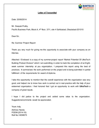 4
Letter of Transmittal
Date: 20/06/2014
Mr. Deepak Pruthy,
Pacific Business Park, Block A, 4th floor, 37/1, site 4 Sahibabad, Ghaziabad-201010
Dear Sir,
Re: Summer Project Report
Thank you very much for giving me this opportunity to associate with your company as an
Internee.
Attached / Enclosed is a copy of my summer-project report “Market Potential Of UltraTech
Building Product Division” which I am submitting in order to mark the completion of an Eight-
week summer internship at you organization. I prepared this report using the best of
practices. It summarizes the work performed on the project and is being submitted in partial
fulfillment of the requirements for award of diploma.
I take this opportunity to mention that the overall experience with the organization was very
good, and helped me to know how work is carried out in real practice with the help of your
esteemed organization. I feel honored that I got an opportunity to work with UltraTech a
company of great repute.
I hope I did justice to the project and added some value to the organization.
Suggestions/comments would be appreciated.
Yours truly,
Abhinav Nandy
PGDM (2014-16)
Roll No.14DM075
 